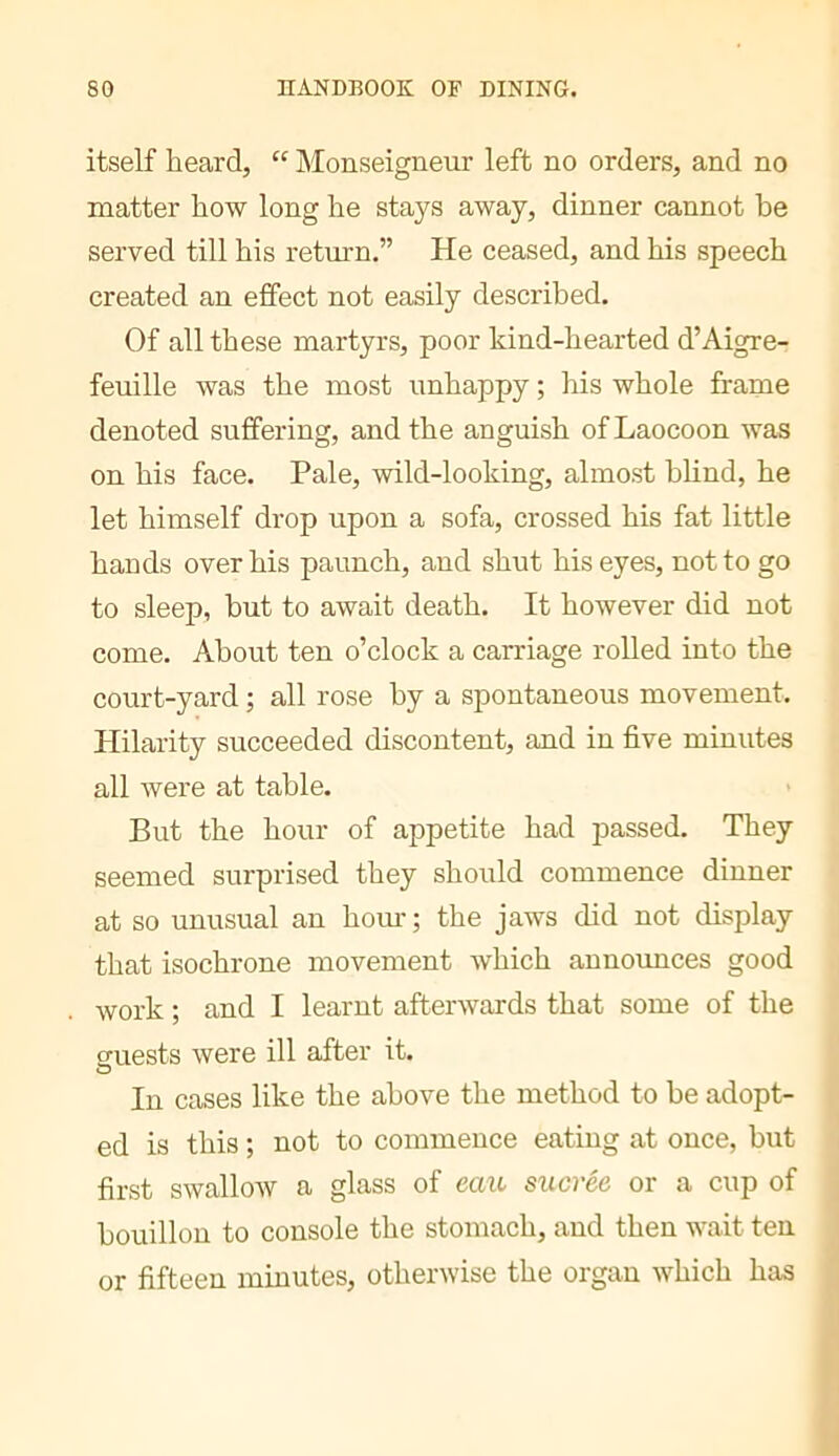 itself heard, “ Monseigneur left no orders, and no matter how long he stays away, dinner cannot he served till his return.” He ceased, and his speech created an effect not easily described. Of all these martyrs, poor kind-hearted d’Aigre- feuille was the most unhappy ; his whole frame denoted suffering, and the anguish ofLaocoon was on his face. Pale, wild-looking, almost blind, he let himself di’op upon a sofa, crossed his fat little hands over his paunch, and shut his eyes, not to go to sleep, but to await death. It however did not come. About ten o’clock a carriage rolled into the court-yard ; all rose by a spontaneous movement. Hilarity succeeded discontent, and in five minutes all were at table. But the hour of appetite had passed. They seemed surprised they should commence dinner at so unusual an horn-; the jaws did not display that isochrone movement which aunoimces good work ; and I learnt afterwards that some of the quests were ill after it. In cases like the above the method to be adopt- ed is this ; not to commence eating at once, but first swallow a glass of eait sucrée or a cup of bouillon to console the stomach, and then wait ten or fifteen minutes, otherwise the organ which has