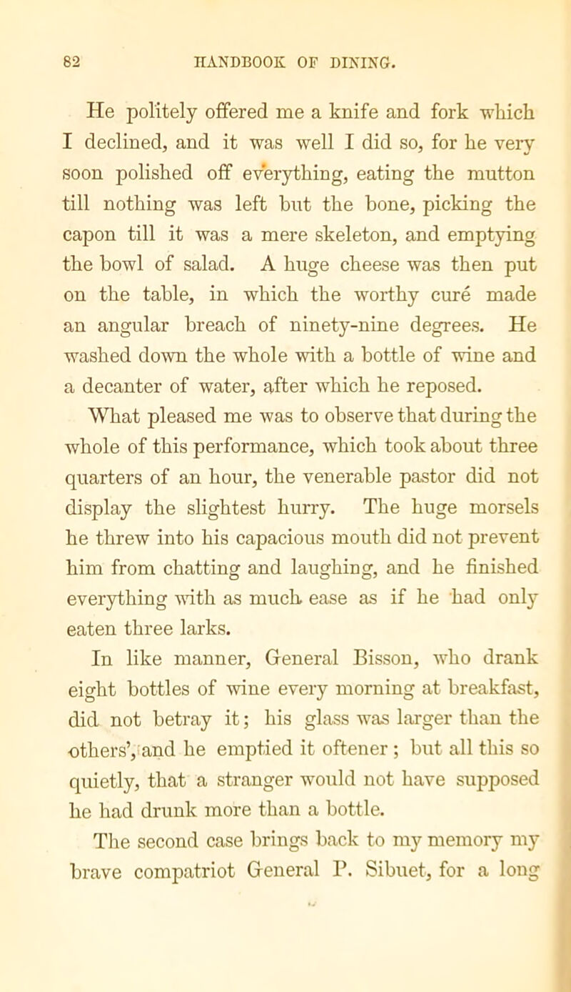 He politely offered me a knife and fork wliich I declined, and it was well I did so, for he very soon polished off everything, eating the mutton till nothing was left hut the bone, picking the capon till it was a mere skeleton, and emptying the bowl of salad. A huge cheese was then put on the table, in which the worthy curé made an angular breach of ninety-nine degrees. He washed down the whole with a bottle of wine and a decanter of water, after which he reposed. What pleased me was to observe that during the whole of this performance, which took about three quarters of an hour, the venerable pastor did not display the slightest hurry. The huge morsels he threw into his capacious mouth did not prevent him from chatting and laughing, and he finished everything vfith as much ease as if he had only eaten three larks. In like manner. General Bisson, who drank eight bottles of wine every morning at breakfast, did not betray it ; his glass was larger than the uthersV'and he emptied it oftener ; but all this so quietly, that a stranger would not have supposed he had drunk more than a bottle. The second case brings back to my memory my brave compatriot General P. Sibuet, for a long