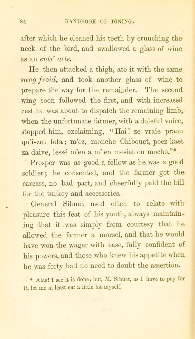 after which he cleaned his teeth by crunching the neck of the bird, and swallowed a glass of ^vine as an entr' acte. He then attacked a thigh, ate it with the same sang froid, and took another glass of wine to prepare the way for the remainder. The second wing soon followed the first, and with increased zest he was about to dispatch the remaining limb, when the unfortunate farmer, with a doleful voice, stopped him, exclaiming, “ Hai ! ze vraie praou qu’i-zet fota ; m’ez, monche Chibouet, poez kaet za daive, lesse m’en a m’ en mesiet on mocho.”* Prosper was as good a fellow as he was a good soldier; he consented, and the farmer got the carcass, no bad part, and cheerfully paid the bill for the turkey and accessories. General Sibuet used often to relate with pleasiu'e this feat of his youth, always maintain- ing that it .was simply from courtesy that he allowed the farmer a morsel, and that he would have won the wager with ease, fully confident of his powers, and those who knew his appetite when he was forty had no need to doubt the assertion. * Alas! I see it is done; but, M. Sibuet, as I have to pay for it, lot me at least eat a little bit myself.