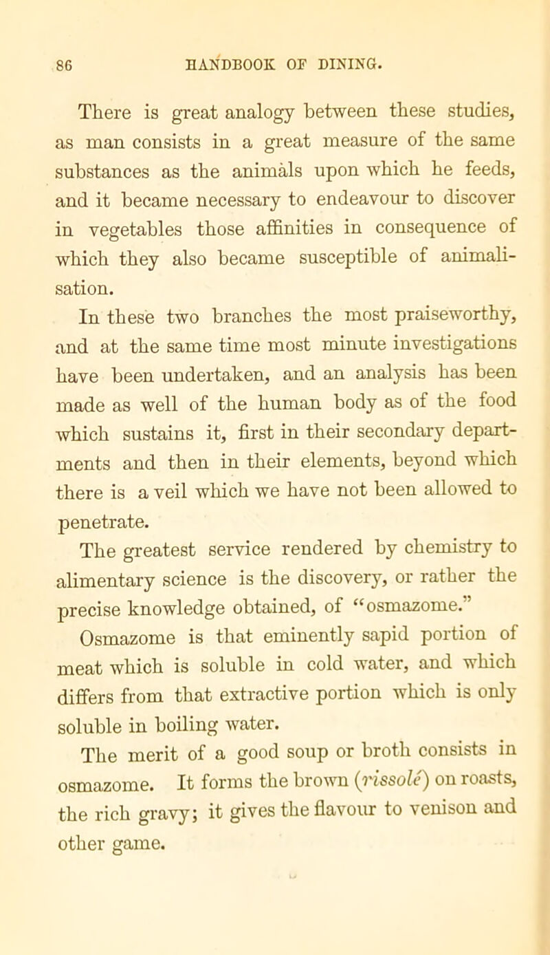 There is great analogy between these studies, as man consists in a great measure of the same substances as the animals upon which he feeds, and it became necessary to endeavour to discover in vegetables those affinities in consequence of which they also became susceptible of animali- sation. In these two branches the most praiseworthy, and at the same time most minute investigations have been undertaken, and an analysis has been made as well of the human body as of the food which sustains it, first in their secondary depart- ments and then in their elements, beyond which there is a veil wliich we have not been allowed to penetrate. The greatest service rendered by chemistry to alimentary science is the discovery, or rather the precise knowledge obtained, of “osmazome.” Osmazome is that eminently sapid portion of meat which is soluble in cold water, and which differs from that extractive portion which is only soluble in boiling water. The merit of a good soup or broth consists in osmazome. It forms the brown {rissolé) on roasts, the rich gravy; it gives the flavoiu to venison and other game.