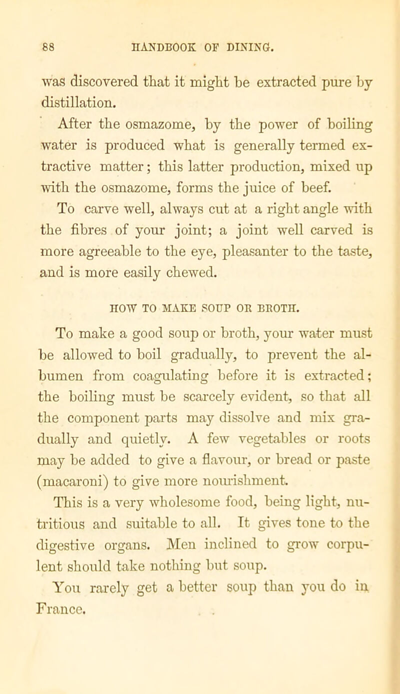 was discovered that it might he extracted pure by distillation. After the osmazome, by the power of boiling water is produced what is generally termed ex- tractive matter ; this latter production, mixed up with the osmazome, forms the juice of beef. To carve well, always cut at a right angle with the fibres of your joint; a joint well carved is more agreeable to the eye, pleasanter to the taste, and is more easily chewed. HOW TO MAKE SOUP OB BBOTH. To make a good soup or broth, your water must be allowed to boil gradually, to prevent the al- bumen from coagulating before it is extracted ; the boiling must be scarcely evident, so that all the component parts may dissolve and mix gra- dually and quietly. A few vegetables or roots may be added to give a flavour, or bread or paste (macaroni) to give more nomishment. This is a very wholesome food, being light, nu- tritious and suitable to all. It gives tone to the digestive organs. Men inclined to grow corpu- lent should take nothing but soup. You rarely get a better soup than you do in France.