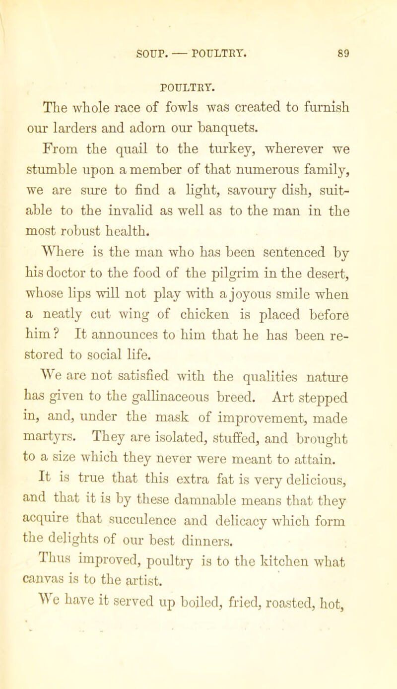 POULTRY. The whole race of fowls was created to furnish our larders and adorn our banquets. From the quail to the turkey, wherever we stumble upon a member of that numerous family, we are sure to find a light, savoury dish, suit- able to the invalid as well as to the man in the most robust health. Wliere is the man who has been sentenced by his doctor to the food of the pilgrim in the desert, whose lips will not play with a joyous smile when a neatly cut wing of chicken is placed before him ? It announces to him that he has been re- stored to social life. We are not satisfied with the qualities nature has given to the gallinaceous breed. Art stepped in, and, under the mask of improvement, made martyrs. They are isolated, stuffed, and brought to a size which they never were meant to attain. It is true that this extra fat is very delicious, and that it is by these damnable means that they acquire that succulence and delicacy which form the delights of our best dinners. Thus improved, poultry is to the kitchen what canvas is to the artist. e have it served up boiled, fried, roasted, hot,