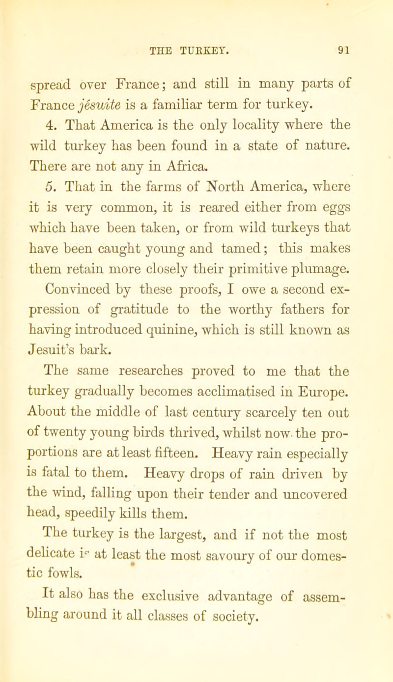 spread over France ; and still in many parts of France jésuite is a familiar term for turkey. 4, That America is the only locality where the wild tm-key has been found in a state of nature. There are not any in Africa. 5. That in the farms of North America, where it is very common, it is reared either from eggs which have been taken, or from wild turkeys that have been caught young and tamed ; this makes them retain more closely their primitive plumage. Convinced by these proofs, I owe a second ex- pression of gratitude to the worthy fathers for having introduced quinine, which is still known as Jesuit’s bark. The same researches proved to me that the turkey gradually becomes acclimatised in Em-ope. About the middle of last century scarcely ten out of twenty young birds thrived, whilst now. the pro- portions are at least fifteen. Heavy rain especially is fatal to them. Heavy di'ops of rain driven by the wind, falling upon their tender and uncovered head, speedily kills them. The turkey is the largest, and if not the most delicate i“ at least the most savoury of our domes- tic fowls. It also has the exclusive advantage of assem- bling around it all classes of society.