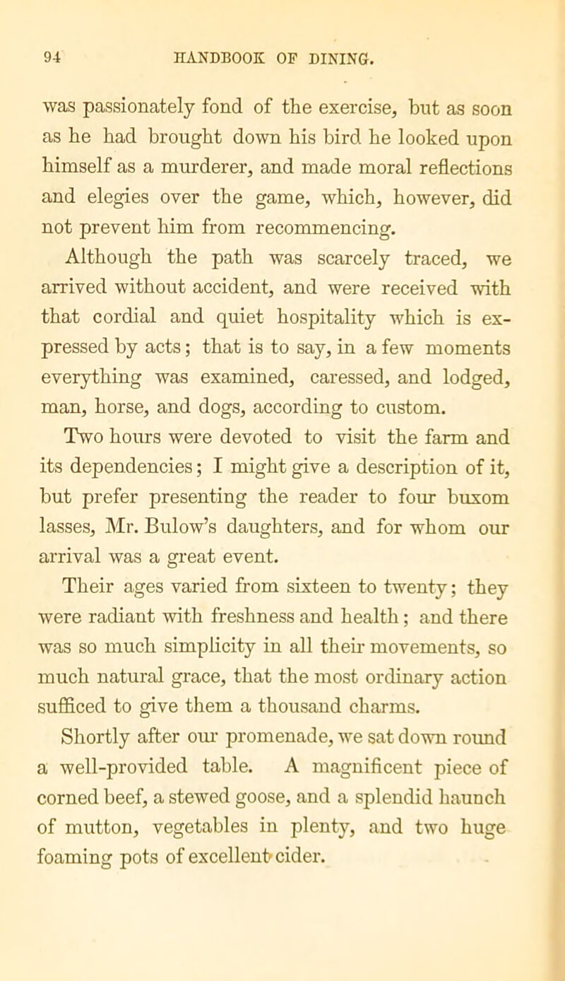 was passionately fond of the exercise, but as soon as he had brought down his bird he looked upon himself as a murderer, and made moral reflections and elegies over the game, which, however, did not prevent him from recommencing. Although the path was scarcely traced, we arrived without accident, and were received with that cordial and quiet hospitality which is ex- pressed by acts ; that is to say, in a few moments everything was examined, caressed, and lodged, man, horse, and dogs, according to custom. Two hoiurs were devoted to visit the farm and its dependencies ; I might give a description of it, but prefer presenting the reader to four buxom lasses, Mr. Bulow’s daughters, and for whom our arrival was a great event. Their ages varied from sixteen to twenty ; they were radiant with freshness and health ; and there was so much simplicity in all theii- movements, so much natural grace, that the most ordinary action sufficed to give them a thousand charms. Shortly after oui- promenade, we sat down round a well-provided table. A magnificent piece of corned beef, a stewed goose, and a splendid haunch of mutton, vegetables in plenty, and two huge foaming pots of excellent^ cider.