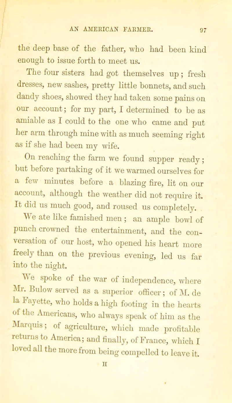 the deep base of the father, who had been kind enough to issue forth to meet us. The four sisters had got themselves up ; fresh dresses, new sashes, pretty little bonnets, and such dandy shoes, showed they had taken some pains on our account ; for my pai't, I determined to be as amiable as I could to the one who came and put her arm through mine with as much seeming right as if she had been my wife. On reaching the farm we found supper ready ; but before partaking of it we warmed ourselves for a few minutes before a blazing fire, lit on our account, although the weather did not require it. It did us much good, and roused us completely. We ate like famished men ; an ample bowl of punch crowned the entertainment, and the con- versation of our host, who opened his heart more freely than on the previous evening, led us far into the night. e spoke of the war of independence, where Mr. Eulow served as a superior officer ; of M. de la Fayette, who holds a high footing in the hearts of the Americans, who always speak of him as tlie Marquis ; of agriculture, wliich made profitable returns to America; and finally, of France, which I loved all the more from being compelled to leave it. II