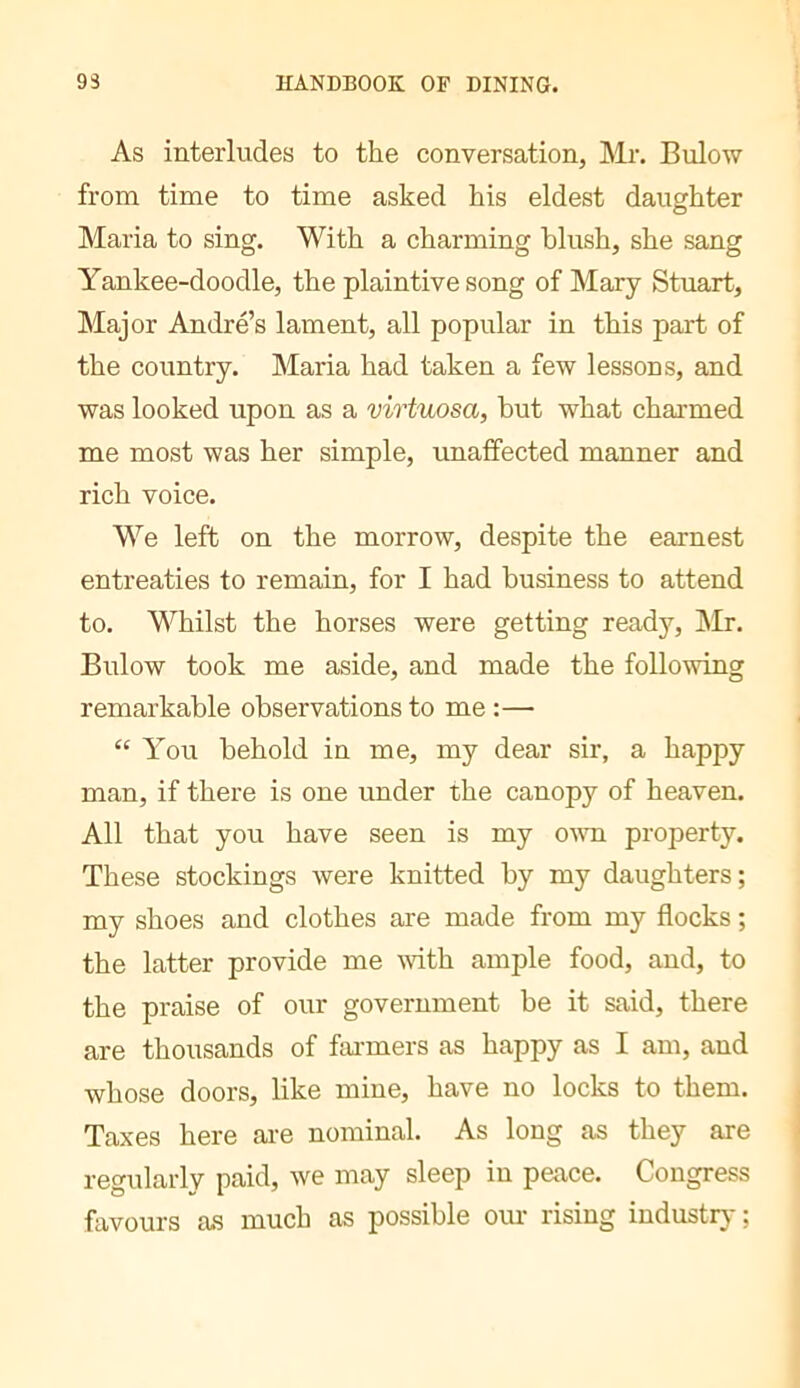 As interludes to the conversation, Mr. Bulow from time to time asked his eldest daughter Maria to sing. With a charming blush, she sang Yankee-doodle, the plaintive song of Mary Stuart, Major Andre’s lament, all popular in this part of the country. Maria had taken a few lessons, and was looked upon as a virtuosa, but what charmed me most was her simple, unaffected manner and rich voice. We left on the morrow, despite the earnest entreaties to remain, for I had business to attend to. Whilst the horses were getting ready, IMr. Bulow took me aside, and made the following remarkable observations to me :— “ You behold in me, my dear sir, a happy man, if there is one under the canopy of heaven. All that you have seen is my ovm property. These stockings were knitted by my daughters; my shoes and clothes are made from my flocks ; the latter provide me with ample food, and, to the praise of our government be it said, there are thousands of fai-mers as happy as I am, and whose doors, like mine, have no locks to them. Taxes here are nominal. As long as they are regularly paid, we may sleep in peace. Congress favours as much as possible om- rising industr}- ;