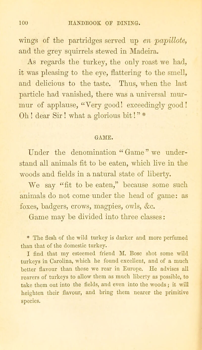 wings of the partridges served up en ‘papillote, and the grey squirrels stewed in Madeira. As regards the turkey, the only roast we had, it was pleasing to the eye, flattering to the smell, and delicious to the taste. Thus, when the last particle had vanished, there was a universal mur- mur of applause, “Very good! exceedingly good ! Oh ! dear Sir ! what a glorious bit ! ” * GAME. Under the denomination “ Grame ” we under- stand all animals fit to be eaten, which live in the woods and fields in a natural state of liberty. We say “fit to be eaten,” because some such animals do not come under the head of game : as foxes, badgers, crows, magpies, owls, &c. Game may be divided into three classes : * The flesh of the wild turkey is darker and more perfumed than that of the domestic turkey. I find that my esteemed friend M. Bose shot some wild turkeys in Carolina, which he found excellent, and of a much better flavour than those we rear in Europe. He advises all rearers of turkeys to allow them as much liberty as possible, to take them out into the fields, and even into the woods ; it will heighten their flavour, and bring them nearer the primitive species.