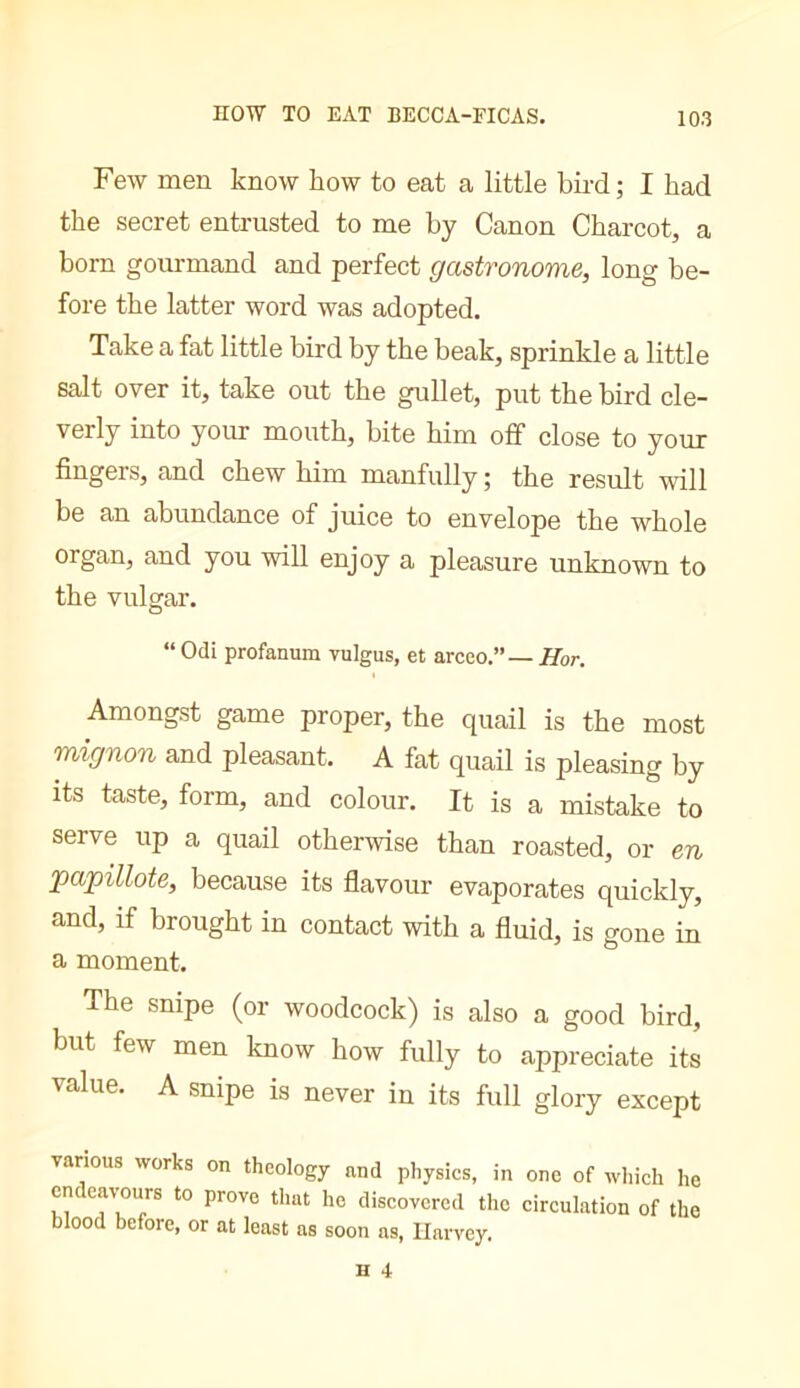 HOW TO EAT BECCA-FICAS. Few men know how to eat a little bird ; I had the secret entrusted to me by Canon Charcot, a born gourmand and perfect gastronome, long be- fore the latter word was adopted. Take a fat little bird by the beak, sprinkle a little salt over it, take out the gullet, put the bird cle- verly into your mouth, bite him off close to your fingers, and chew him manfully ; the result will be an abundance of juice to envelope the whole organ, and you -will enjoy a pleasure unknown to the vulgar. “ Odi profanum vulgus, et arcco.”— Hor. Amongst game proper, the quail is the most mignon and pleasant. A fat quail is pleasing by its taste, form, and colour. It is a mistake to serve up a quail otherwise than roasted, or en papillote, because its flavour evaporates quickly, and, if brought in contact with a fluid, is gone in a moment. The snipe (or woodcock) is also a good bird, but few men know how fully to appreciate its value. A snipe is never in its full glory except various works on theology and physics, in one of which he endeav-ours to prove that he discovered the circulation of the blood before, or at least as soon as, Harvey.