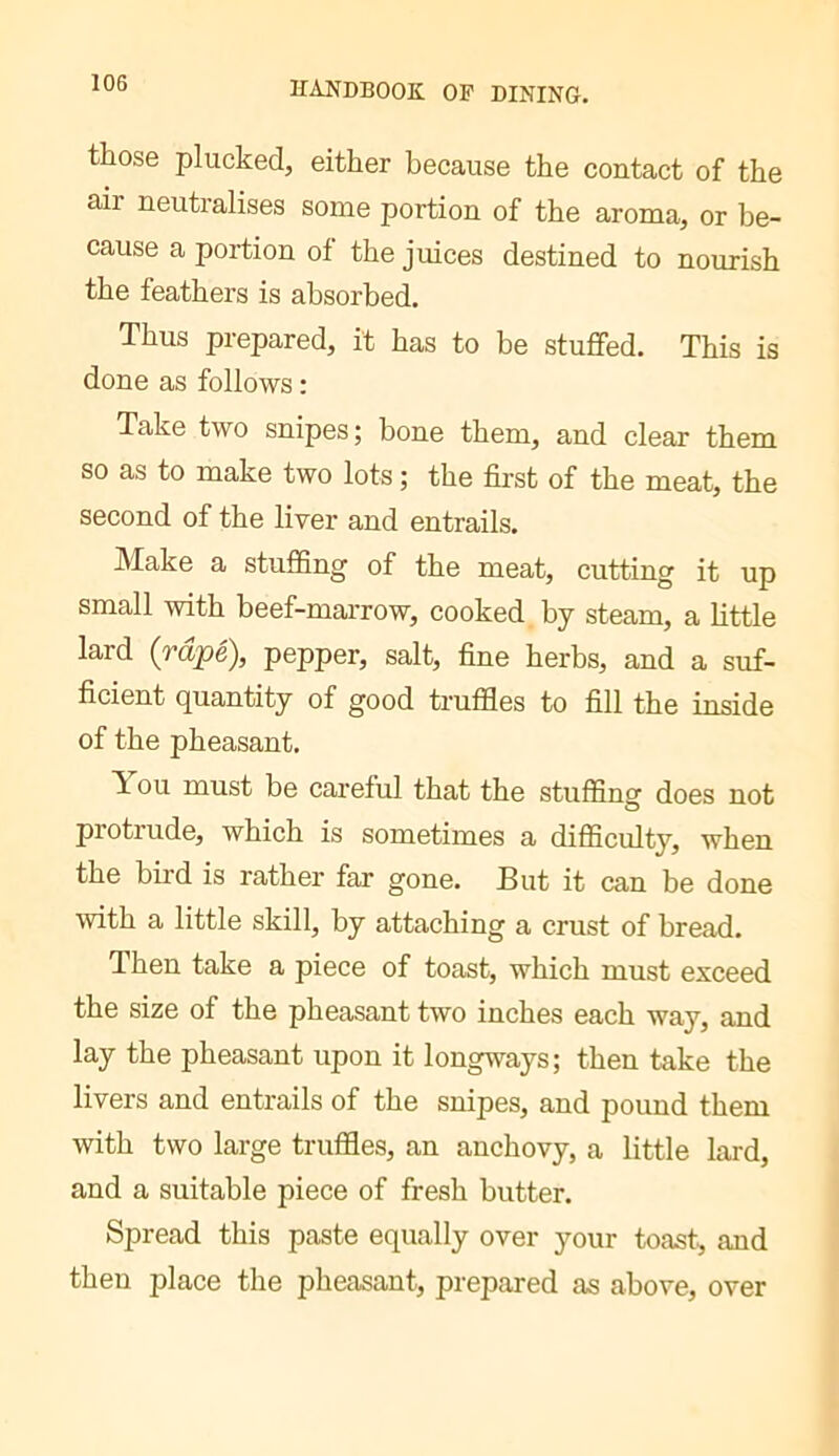 those plucked, either because the contact of the air neutralises some portion of the aroma, or be- cause a portion of the juices destined to nourish the feathers is absorbed. Thus prepared, it has to be stuffed. This is done as follows : Take two snipes ; bone them, and clear them so as to make two lots ; the first of the meat, the second of the liver and entrails. Make a stuffing of the meat, cutting it up small with beef-marrow, cooked by steam, a httle lard {râpé), pepper, salt, fine herbs, and a suf- ficient quantity of good truffles to fill the inside of the pheasant. T ou must be careful that the stuffinsf does not protrude, which is sometimes a difficulty, when the bii’d is rather far gone. But it can be done with a little skill, by attaching a crust of bread. Then take a piece of toast, which must exceed the size of the pheasant two inches each way, and lay the pheasant upon it longways; then take the livers and entrails of the snipes, and pound them with two large truffles, an anchovy, a little lard, and a suitable piece of fresh butter. Spread this paste equally over your toast, and then place the pheasant, prepared as above, over