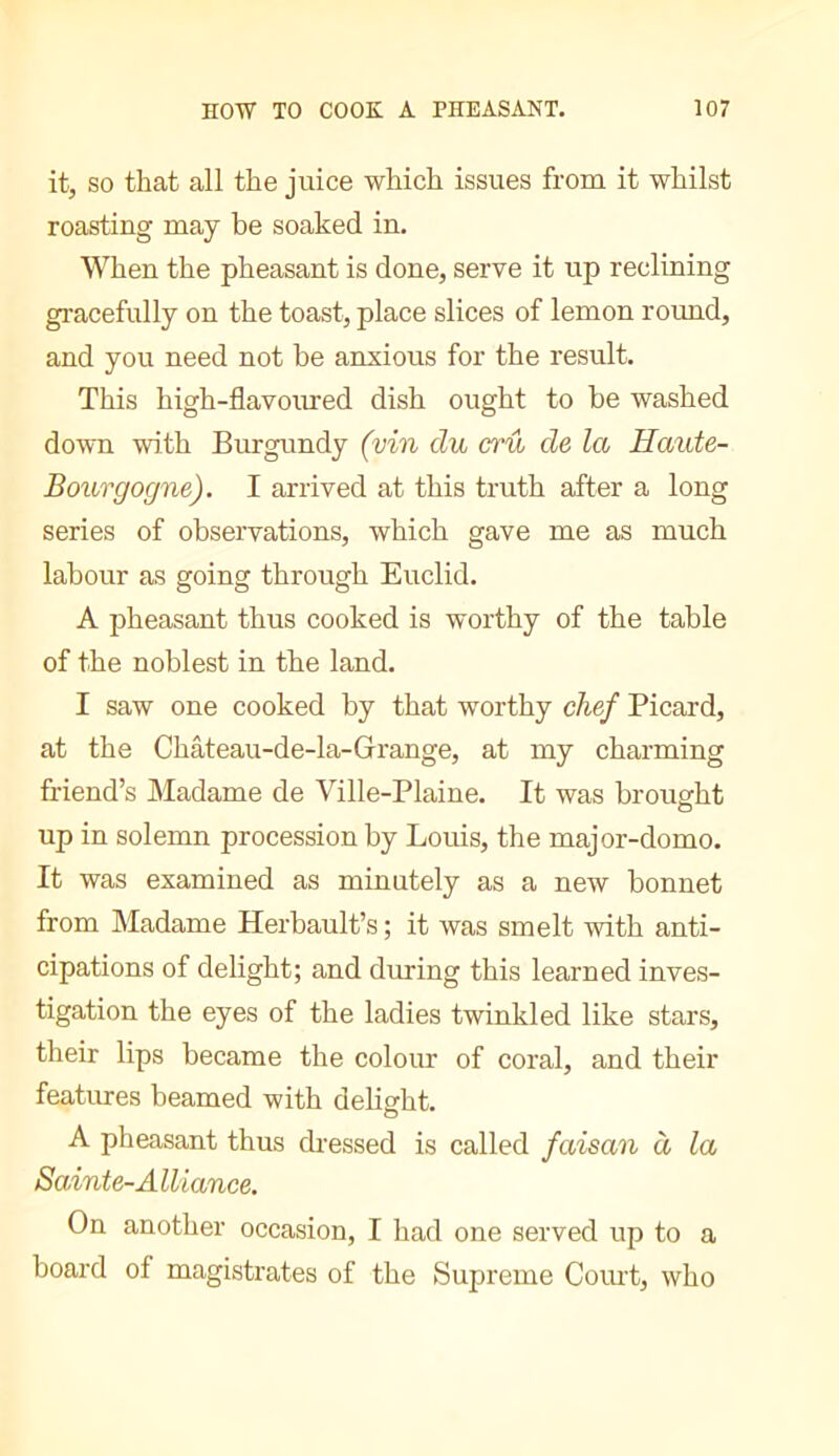 it, SO that all the juice which issues from it whilst roasting may be soaked in. When the pheasant is done, serve it up reclining gracefully on the toast, place slices of lemon round, and you need not be anxious for the result. This high-flavoiued dish ought to be washed down with Burgundy (vin du crû de la Haide- Bourgogne). I arrived at this truth after a long series of observations, which gave me as much labour as going through Euclid. A pheasant thus cooked is worthy of the table of the noblest in the land. I saw one cooked by that worthy chef Picard, at the Chateau-de-la-Grange, at my charming friend’s Madame de Ville-Plaine. It was brought o up in solemn procession by Louis, the major-domo. It was examined as minutely as a new bonnet from Madame Herbault’s ; it was smelt with anti- cipations of delight; and dming this learned inves- tigation the eyes of the ladies twinkled like stars, their lips became the colour of coral, and their features beamed with delight. o A pheasant thus dressed is called faisan à la Sainte-Alliance. On another occasion, I had one served up to a board of magistrates of the Supreme Court, who