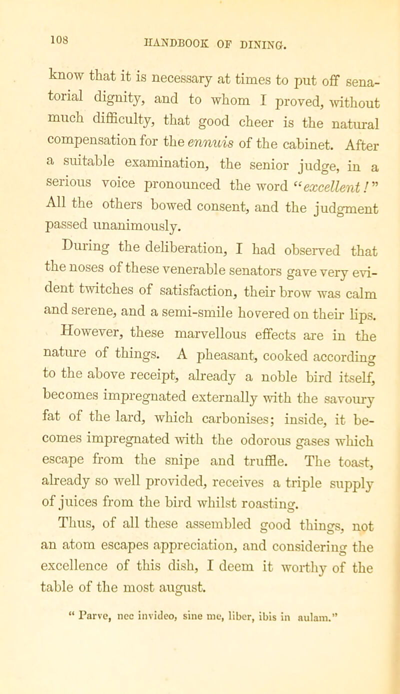 know that it is necessary at times to put off sena- torial dignity, and to whom I proved, Avithout much difficulty, that good cheer is the natural compensation for the ennuis of the cabinet. After a suitable examination, the senior judge, in a serious voice pronounced the word “eæceZZeîif/” All the others bowed consent, and the judgment passed unanimously. During the deliberation, I had observed that the noses of these venerable senators gave very evi- dent twitches of satisfaction, their brow was calm and serene, and a semi-smile hovered on their lips. However, these marvellous effects are in the nature of things. A pheasant, cooked according to the above receipt, already a noble bird itself, becomes impregnated externally with the savoury fat of the lard, which carbonises; inside, it be- comes impregnated with the odorous gases which escape from the snipe and truffle. The toast, already so well provided, receives a triple supply of juices from the bird whilst roasting. Thus, of all these assembled good things, not an atom escapes appreciation, and considering the excellence of this dish, I deem it worthy of the table of the most august. “ Parve, nec invideo, sine me, liber, ibis in aulam.”