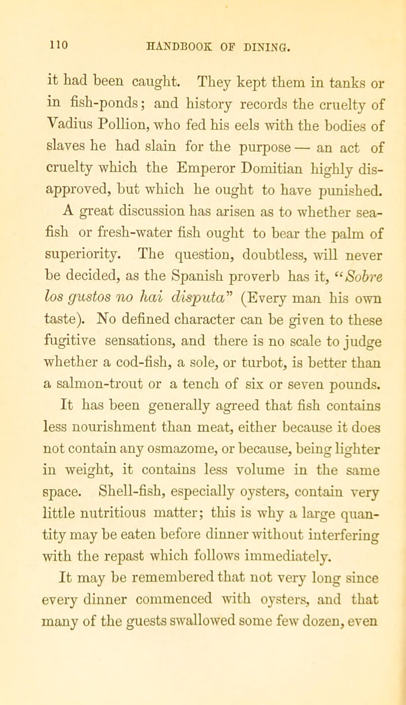 it had been caught. They kept them in tanks or in fish-ponds ; and history records the cruelty of Vadius Pollion, who fed his eels with the bodies of slaves he had slain for the purpose — an act of cruelty which the Emperor Domitian highly dis- approved, but which he ought to have punished. A great discussion has arisen as to whether sea- fish or fresh-water fish ought to bear the palm of superiority. The question, doubtless, will never be decided, as the Spanish proverb has it, “Sobre los gustos no hai disputa'’’ (Every man his own taste). No defined character can be given to these fugitive sensations, and there is no scale to judge whether a cod-fish, a sole, or turbot, is better than a salmon-trout or a tench of six or seven pounds. It has been generally agreed that fish contains less noui’ishment than meat, either because it does not contain any osmazome, or because, being lighter in weight, it contains less volume in the same space. Shell-fish, especially oysters, contain very little nutritious matter; this is why a large quan- tity may be eaten before dinner without interfering with the repast which follows immediately. It may be remembered that not very long since every dinner commenced with oysters, and that many of the guests swallowed some few dozen, even