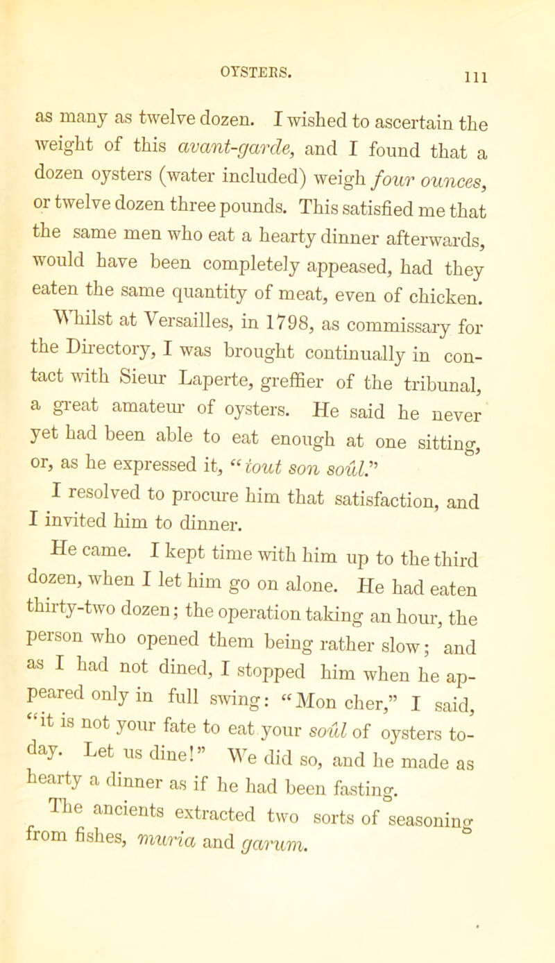 OrSTEES. as many as twelve dozen. I wished to ascertain the weight of this avant-garde, and I found that a dozen oysters (water included) weigh four ounces, or twelve dozen three pounds. This satisfied me that the same men who eat a hearty dinner afterwards, would have been completely appeased, had they eaten the same quantity of meat, even of chicken. WTiilst at Versailles, in 1798, as commissary for the Directory, I was brought continually in con- tact with Sieur Laperte, greffier of the tribunal, a gi’eat amatem- of oysters. He said he never yet had been able to eat enough at one sitting, or, as he expressed it, “ tout son soul:’ I resolved to procure him that satisfaction, and I invited him to dinner. He came. I kept time with him up to the third dozen, when I let him go on alone. He had eaten thirty-two dozen ; the operation taking an hour, the person who opened them being rather slow; and as I had not dined, I stopped him when he ap- peared only in full swing: ‘'Mon cher,” I said, it is not yonr fate to eat your soul of oysters to- day. Let us dine!” We did so, and he made as hearty a dinner as if he had been fasting. Ihe ancients extracted two sorts of seasonino- from fishes, muria and garum.