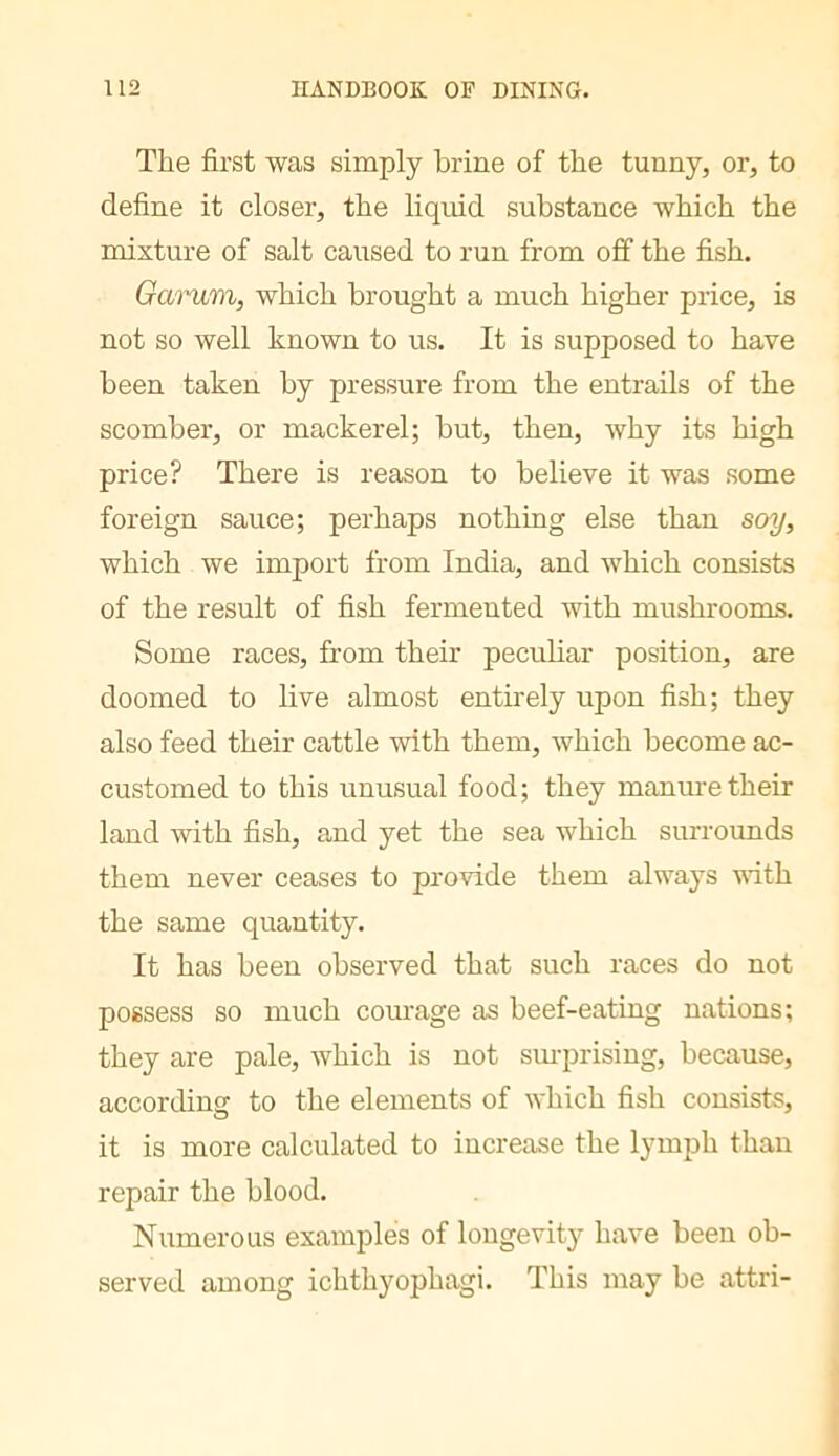 The first was simply brine of the tunny, or, to define it closer, the liquid substance which the mixture of salt caused to run from off the fish. Oarum, which brought a much higher price, is not so well known to us. It is supposed to have been taken by pressure from the entrails of the scomber, or mackerel; but, then, why its high price? There is reason to believe it was some foreign sauce; perhaps nothing else than soy, which we import from India, and which consists of the result of fish fermented with mushrooms. Some races, from their pecuHar position, are doomed to live almost entirely upon fish; they also feed their cattle with them, which become ac- customed to this unusual food; they manure their land with fish, and yet the sea which surrounds them never ceases to provide them always vfith the same quantity. It has been observed that such races do not possess so much courage as beef-eating nations; they are pale, which is not sm-prising, because, according to the elements of which fish consists, it is more calculated to increase the lymph than repair the blood. Numerous examples of longevity have been ob- served among ichthyophagi. This may be attri-