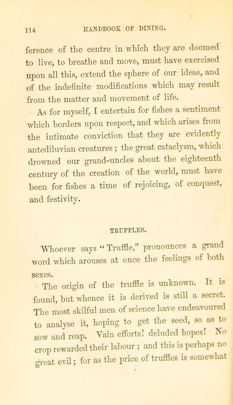 ference of the centre in which they are doomed to live, to breathe and move, must have exercised upon all this, extend the sphere of our ideas, and of the indefinite modifications which may result from the matter and movement of life. As for myself, I entertain for fishes a sentiment which borders upon respect, and which arises from the intimate conviction that they are evidently antediluvian creatures ; the great cataclysm, which drowned our grand-uncles about the eighteenth century of the creation of the world, must have been for fishes a time of rejoicing, of conquest, and festivity. TRUFFLES. MTioever says “ Truffle,” pronounces a grand word which arouses at once the feelings of both sexes. The origin of the truffle is imknown. It is found, but whence it is derived is still a secret. The most skilful men of science have endeavoured to analyse it, hoping to get the seed, so as to sow and reap. Vain efforts! deluded hopes! No crop rewarded their labour ; and this is perhaps no great evil ; for as the price of truffles is somewhat