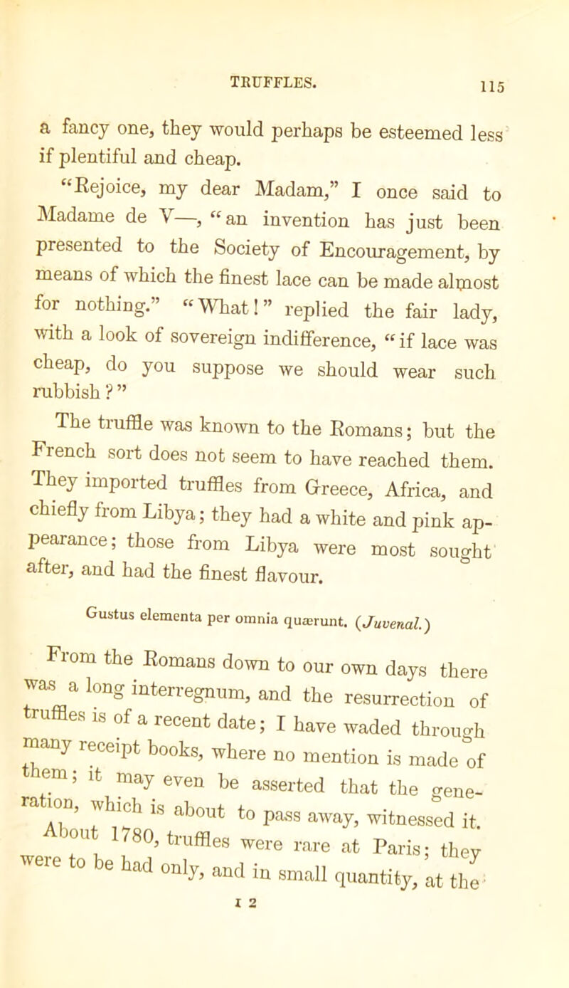 a fancy one, they would perhaps be esteemed less if plentiful and cheap. “Kejoice, my dear Madam,” I once said to Madame de V , “^an invention has just been presented to the Society of Encouragement, by means of which the finest lace can be made almost for nothing.’ '‘What!” replied the fair lady, with a look of sovereign indifference, “if lace was cheap, do you suppose we should wear such rubbish ? ” The truffle was known to the Eomans ; but the French sort does not seem to have reached them. They imported truffles from Greece, Africa, and chiefly from Libya; they had a white and pink ap- pearance; those from Libya were most sought after, and had the finest flavour. Gustus elementa per omnia quærunt. {Juvenal) From the Eomans down to our own days there was a long interregnum, and the resurrection of truffles IS of a recent date; I have waded through many receipt books, where no mention is made of em; It may even be asserted that the gene- a ion, which is about to pass away, witnessed it. About 1780, truffles were rare at Paris; they were to be had only, and in small quantity, at the-