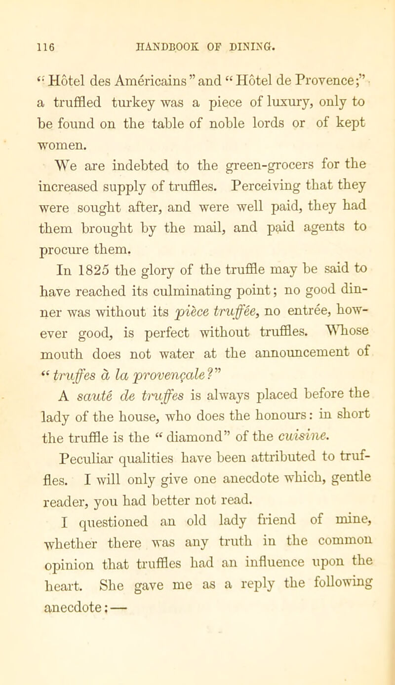Hôtel des Américains” and “ Hôtel de Provence;” a truffled turkey was a piece of luxury, only to be found on the table of noble lords or of kept women. We are indebted to tbe green-grocers for the increased supply of truffles. Perceiving that they were sought after, and were well paid, they had them brought by the mail, and paid agents to procm’e them. In 1825 the glory of the truffle may be said to have reached its culminating point ; no good din- ner was without its pièce truffée, no entrée, how- ever good, is perfect without truffles. \Miose mouth does not water at the announcement of “ truffes à la provençale V A sauté de truffes is always placed before the lady of the house, who does the honours : in short the truffle is the “ diamond” of the cuisine. Peculiai* qualities have been attributed to truf- fles. I will only give one anecdote which, gentle reader, you had better not read. I questioned an old lady friend of mine, whether there was any truth in the common opinion that truffles had an influence upon the heart. She gave me as a reply the following anecdote : —
