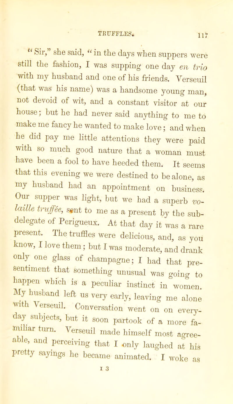 Sir, she said, “ in. the days when suppers were still the fashion, I was supping one day en trio with my husband and one of his friends. Verseuil (that was his name) was a handsome young man, not devoid of wit, and a constant visitor at our house; but he had never said anything to me to make me fancy he wanted to make love ; and when he did pay me little attentions they were paid with so much good nature that a woman must have been a fool to have heeded them. It seems that this evening we were destined to be alone, as my husband had an appointment on business. Our supper was light, but we had a superb vo- Imlle tniffée, sent to me as a present by the sub- delegate of Perigueux. At that day it was a rare present. The truffles were delicious, and, as you know, I love them ; but I was moderate, and drank only one glass of champagne; I had that pre- sentiment that something unusual was goincr to happen which is a peculiar instinct in women. My husband left us very early, leaving me alone with Verseuil. Conversation went on on every- day subjects, but it soon partook of a more fa- miliar turn. Verseidl made himself most agree- cable, and perceiving that I only laughed at his pretty sayings he became animated. I woke as