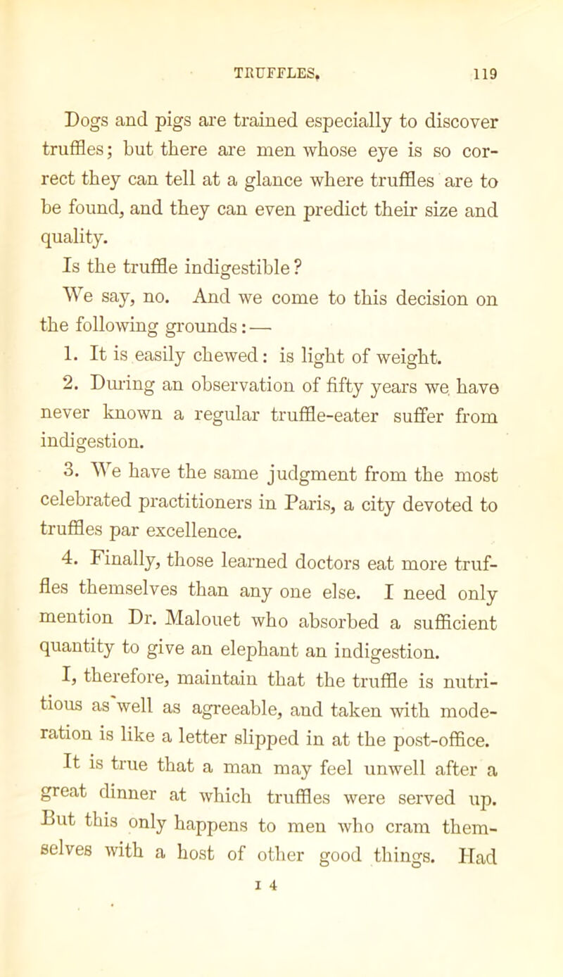 Dogs and pigs are trained especially to discover truffles; but there are men whose eye is so cor- rect they can tell at a glance where truffles are to be found, and they can even predict their size and quality. Is the truffle indigestible ? O We say, no. And we come to this decision on the following gi'ounds : — 1. It is easily chewed : is light of weight. 2. Dming an observation of fifty years we have never known a regular truffle-eater suffer from indigestion, 3. We have the same judgment from the most celebrated practitioners in Paris, a city devoted to truffles par excellence. 4. Finally, those learned doctors eat more truf- fles themselves than any one else. I need only mention Dr. Malouet who absorbed a sufficient quantity to give an elephant an indigestion. I, therefore, maintain that the truffle is nutri- tious as well as agreeable, and taken with mode- ration is like a letter slipped in at the post-office. It is true that a man may feel unwell after a great dinner at which truffles were served up. But this only happens to men who cram them- selves with a host of other good things. Had