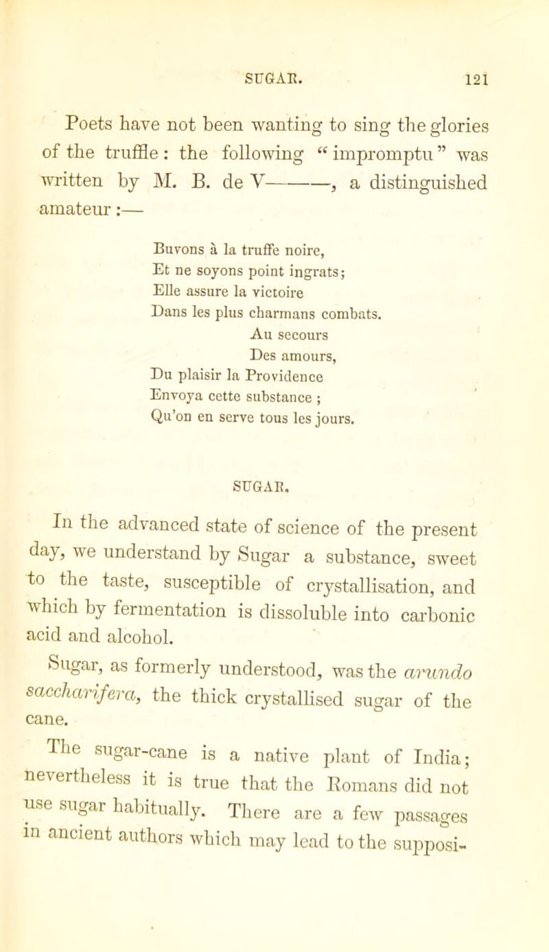 Poets have not been wanting to sing the glories of the truffle : the following “ impromptu ” was vTitten by M. B. de V , a distinguished amatem- :— Buvons à la truffe noire, Et ne soyons point ingrats; Elle assure la victoire Dans les plus charmans combats. Au secours Des amours, Du plaisir la Providence Envoya cette substance ; Qu’on en serve tous les jours. SUGAR. In the advanced state of science of the present day, we understand by Sugar a substance, sweet to the taste, susceptible of crystallisation, and which by fermentation is dissoluble into carbonic acid and alcohol. Sugar, as formerly understood, was the arundo saccharifera, the thick crystallised sugar of the cane. The sugar-cane is a native plant of India; nevertheless it is true that the Romans did not use sugar habitually. There are a few passages in ancient authors which may lead to the supposi-