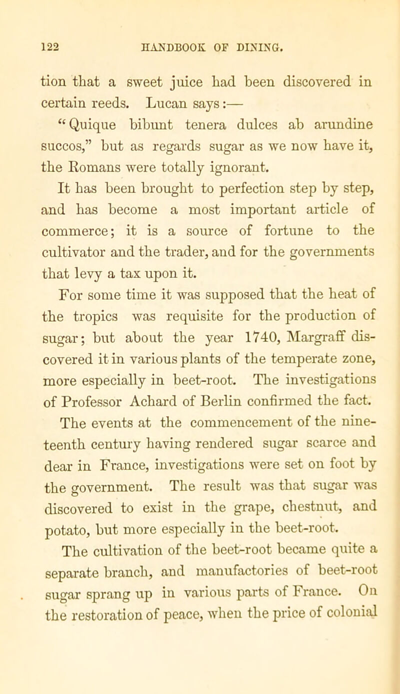 tion that a sweet juice had been discovered in certain reeds. Lucan says :— “ Quique bibunt tenera dulces ab arundine succos,” but as regards sugar as we now have it, the Eomans were totally ignorant. It has been brought to perfection step by step, and has become a most important article of commerce ; it is a source of fortune to the cultivator and the trader, and for the governments that levy a tax upon it. For some time it was supposed that the heat of the tropics was requisite for the production of sugar; but about the year 1740, Margrafif dis- covered it in various plants of the temperate zone, more especially in beet-root. The investigations of Professor Achard of Berlin confirmed the fact. The events at the commencement of the nine- teenth century having rendered sugar scarce and dear in France, investigations were set on foot by the government. The result was that sugar was discovered to exist in the grape, chestnut, and potato, but more especially in the beet-root. The cultivation of the beet-root became quite a separate branch, and manufactories of beet-root sugar sprang up in various parts of France. On the restoration of peace, when the price of colonial