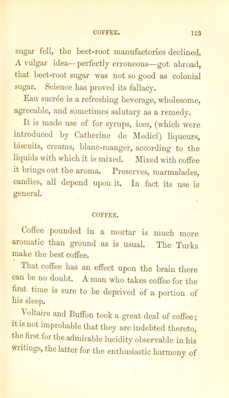 sugar fell, the beet-root manufactories declined. A vulgar idea—perfectly erroneous—got abroad, that beet-root sugar was not so good as colonial sugar. Science has proved its fallacy. Eau sucrée is a refreshing beverage, wholesome, agreeable, and sometimes salutary as a remedy. It is made use of for syrups, ices, (which were introduced by Catherine de Medici) liqueurs, biscuits, creams, blanc-manger, according to the liquids mth which it is mixed. Mixed with coffee it brings out the aroma. Preserves, marmalades, candies, all depend upon it. In fact its use is general. COFFEE. Coffee pounded in a mortar is much more aromatic than ground as is usual. The Turks make the best coffee. That coffee has an effect upon the brain there can be no doubt. A man who takes coffee for the first time is sure to be deprived of a portion of his sleep. V oltaire and Buffon took a great deal of coffee ; it is not improbable that they are indebted thereto, the fiist for the admirable lucidity observable in his writings, the latter for the enthusiastic harmony of