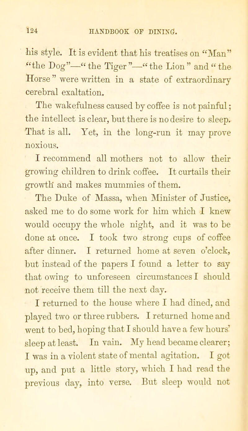 his style. It is evident that his treatises on ‘‘l\Ian” “the Dog”—“ the Tiger ”—“ the Lion ” and “ the Horse ” were written in a state of extraordinary cerebral exaltation. The wakefulness caused by coffee is not painful ; the intellect is clear, but there is no desire to sleep. That is all. Yet, in the long-run it may prove noxious. I recommend all mothers not to allow their growing children to drink coffee. It curtails their growth and makes mummies of them. The Duke of Massa, when Minister of Justice, asked me to do some work for him which I knew would occupy the whole night, and it was to he done at once. I took two strong cups of cofifee after dinner. I returned home at seven o’clock, hut instead of the papers I found a letter to say that owing to unforeseen circumstances I should not receive them till the next day. I returned to the house where I had dined, and played two or three rubbers. I returned home and went to bed, hoping that I should have a few hours’ sleep at least. In vain. My head became clearer; I was in a violent state of mental agitation. I got up, and put a little story, which I had read the previous day, into verse. But sleep would not