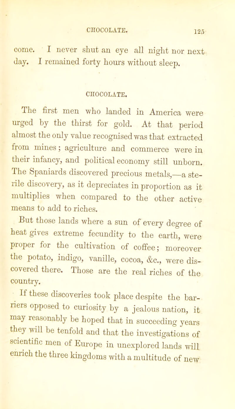 come. I never shut an eye all night nor next day. I remained forty hom-s without sleep. CHOCOLATE. The first men who landed in America were urged by the thirst for gold. At that period almost the only value recognised was that extracted from mines ; agriculture and commerce were in their infancy, and political economy still unborn. The Spaniards discovered precious metals,—a ste- rile discovery, as it depreciates in proportion as it multiplies when compared to the other active means to add to riches. But those lands where a sun of every degi'ee of heat gives extreme fecundity to the earth, were piopei foi the cultivation of coffee; moreover the potato, indigo, vanille, cocoa, &c., were dis- covered there. Those are the real riches of the country. If these discoveries took place despite the bar- riers opposed to curiosity by a jealous nation, it may reasonably be hoped that in succeeding years they will be tenfold and that the investigations of scientific men of Europe in unexplored lands will enrich the three kingdoms with a multitude of new