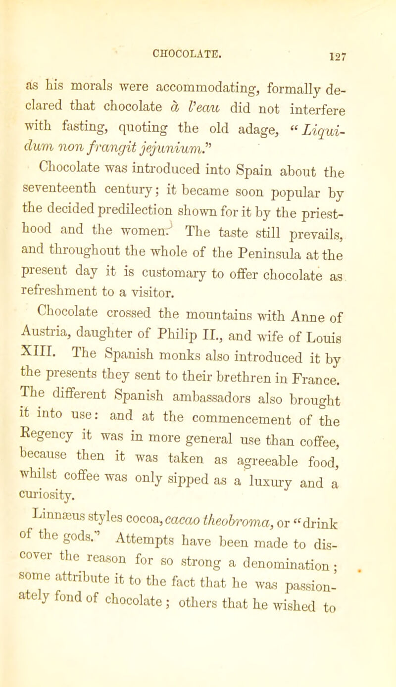 as his morals were accommodating, formally de- clared that chocolate à Veau did not interfere with fasting, quoting the old adage, “ Ligui- clum non frangit jejunium.^' Chocolate was introduced into Spain about the seventeenth century ; it became soon popular by the decided predilection shown for it by the priest- hood and the womenr The taste still prevails, and throughout the whole of the Peninsula at the piesent day it is customary to offer chocolate as refreshment to a visitor. Chocolate crossed the mountains with Anne of Austria, daughter of Philip II., and wife of Louis XIII. The Spanish monks also introduced it by the presents they sent to their brethren in France. The different Spanish ambassadors also brought it into use: and at the commencement of the Kegency it was in more general use than coffee, because then it was taken as agreeable food, whilst coffee was only sipped as a luxury and a cui'iosity. Liiinæus styles cocoa,cacao theohroma, or “drink of the gods.'’ Attempts have been made to dis- cover the reason for so strong a denomination ; some attribute it to the fact that he was passion- ately fond of chocolate ; others that he wished to