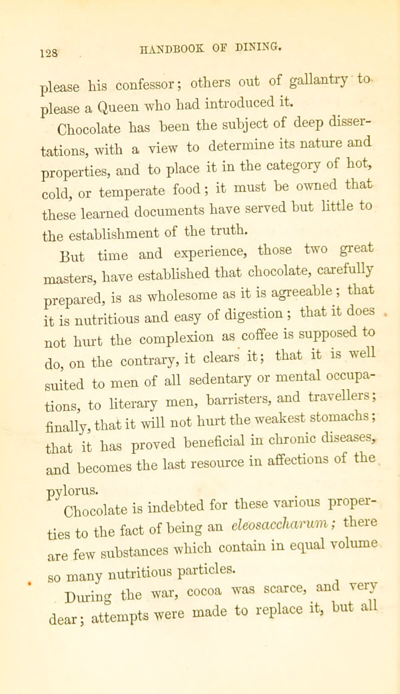 please his confessor; others out of gallantry to please a Queen who had introduced it. Chocolate has been the subject of deep disser- tations, with a view to determine its nature and properties, and to place it in the category of hot, cold, or temperate food ; it must be owned that these learned documents have served hut little to the establishment of the truth. But time and experience, those two great masters, have established that chocolate, carefully prepared, is as wholesome as it is agreeable ; that it is nutritious and easy of digestion-, that it does not hm-t the complexion as coffee is supposed to do, on the contrary, it clears it; that it is well suited to men of all sedentary or mental occupa- tions, to literary men, barristers, and travellers; finally, that it will not hurt the weakest stomachs ; that it has proved beneficial in chronic diseases, and becomes the last resource in affections of the, pylorus. Chocolate is indebted for these various proper- ties to the fact of being an cleosaccharum ; there are few substances which contain in equal volume so many nutritious particles. * During the war, cocoa was scarce, and very dear; attempts were made to replace it, hut a
