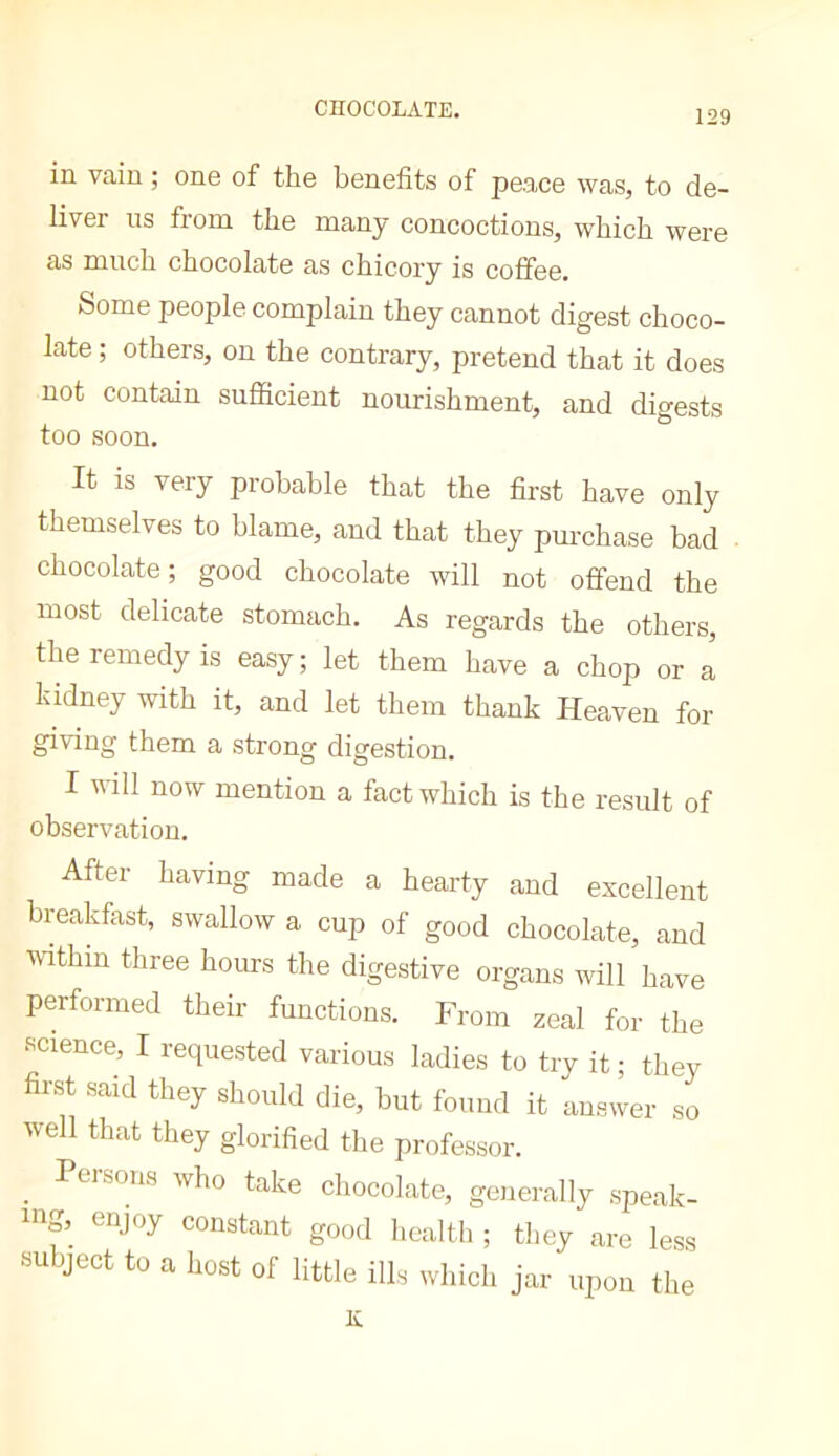 129 in. vain ; one of the benefits of peace was, to de- liver ns from the many concoctions, which were as much chocolate as chicory is coffee. Some people complain they cannot digest choco- late ; others, on the contrary, pretend that it does not contain sufficient nourishment, and digests too soon. It is very probable that the first have only themselves to blame, and that they purchase bad chocolate ; good chocolate will not offend the most delicate stomach. As regards the others, the remedy is easy; let them have a chop or a kidney with it, and let them thank Heaven for giving them a strong digestion. I will now mention a fact which is the result of observation. After having made a hearty and excellent breakfast, swallow a cup of good chocolate, and mthin three hours the digestive organs will have performed their functions. From zeal for the science, I requested various ladies to try it; they first said they should die, but found it answer so well that they glorified the professor. . take chocolate, generally speak- inf. constant good health ; they are less subject to a host of little ills which jar upon the