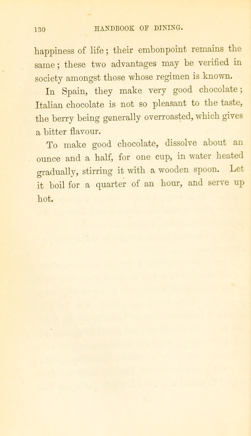 happiness of life ; their embonpoint remains the same ; these two advantages may be verified in society amongst those whose regimen is known. In Spain, they make very good chocolate ; Italian chocolate is not so pleasant to the taste, the berry being generally overroasted, which gives a bitter flavour. To make good chocolate, dissolve about an ounce and a half, for one cup, in water heated gradually, stirring it with a wooden spoon. Let it boil for a quarter of an hour, and serve up hot.