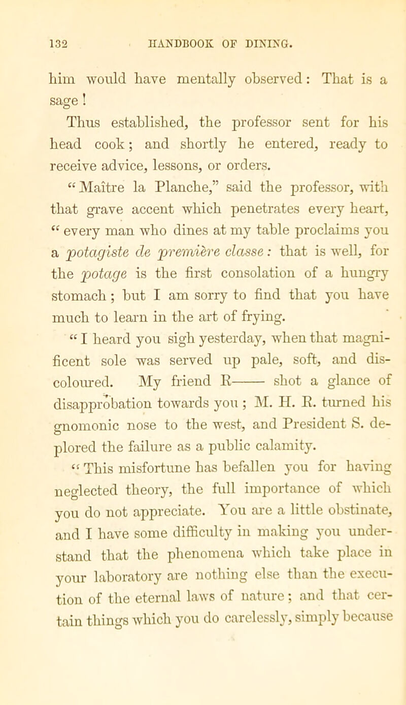 him would have mentally observed : That is a sage ! Thus established, the professor sent for his head cook ; and shortly he entered, ready to receive advice, lessons, or orders. “ Maître la Planche,” said the professor, with that grave accent which penetrates every heart, '' every man who dines at my table proclaims you a potagiste de premiere classe : that is well, for the potage is the first consolation of a hungry stomach ; but I am sorry to find that you have much to learn in the art of frying. “ I heard you sigh yesterday, when that magni- ficent sole was served up pale, soft, and dis- coloured. My friend E shot a glance of disapprobation towards you ; INI. H. E. turned his gnomonic nose to the west, and President S. de- plored the failure as a public calamity. “ This misfortune has befallen you for having neglected theory, the full importance of which you do not appreciate. You are a little obstinate, and I have some difficulty in making you under- stand that the phenomena which take place in your laboratory are nothing else than the execu- tion of the eternal laws of nature ; and that cer- tain things which you do carelessly, simply because