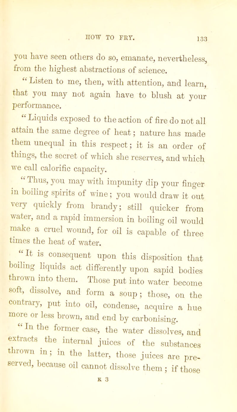 you have seen others do so. emanate^ nevertheless^ from the highest abstractions of science. “ Listen to me, then, with attention, and learn, that you may not again have to blush at your performance, “ Liquids exposed to the action of fire do not all attain the same degree of heat ; nature has made them unequal in this respect ; it is an order of things, the secret of which she reserves, and which we call calorific capacity. “ Thus, you may with impunity dip your finger in boiling spirits of wine ; you would draw it out very quickly from brandy; still quicker from water, and a rapid immersion in boiling oil would make a cruel wound, for oil is capable of three times the heat of water, ‘' It is consequent upon this disposition that boiling liquids act differently upon sapid bodies thrown into them. Those put into water become soft, dissolve, and form a soup; those, on the contrary, put into oil, condense, acquire a hue more oi less blown, and end by carbonising. ‘ In the former case, the water dissolves, and extracts the internal juices of the substances thrown in; in the latter, those juices are pre- served, because oil cannot dissolve them ; if those