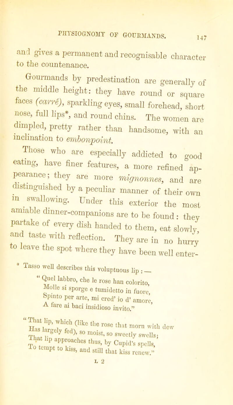 and gives a permanent and recognisable character to the countenance. Gourmands by predestination are generally of the middle height: they have round or square faces (cmré), sparkling eyes, small forehead, short nose, full lips*, and round chins. The women are dimpled, pretty rather than handsome, with an inclination to embonpoint. Tliose who are especially addicted to good eating, have finer features, a more refined'ap- peai-ance; they are more mignonrus, and are ciistmguished by a peculiar manner of their own in ^ swallowing. Under this exterior the most amiable dinner-companions are to be foimd : they paiyke of every dish handed to them, eat slowly, and taste with reflection. They are in no hin-ry to leave the spot where they have been well enter- * Tasso weU describes this voluptuous lip : — “ Quel labbro, che le rose ban colorito, Molle si sporge e tumidetto in fuorc’, 7'nto per arte, mi cred’ io d’ amore, A fare ai baci insidioso invito.” 'ith detv Tb loist, so sweetly swells; TJat Up approaches thus, by Cupid's spells, 0 tempt to kiss, and still that kiss renew.”