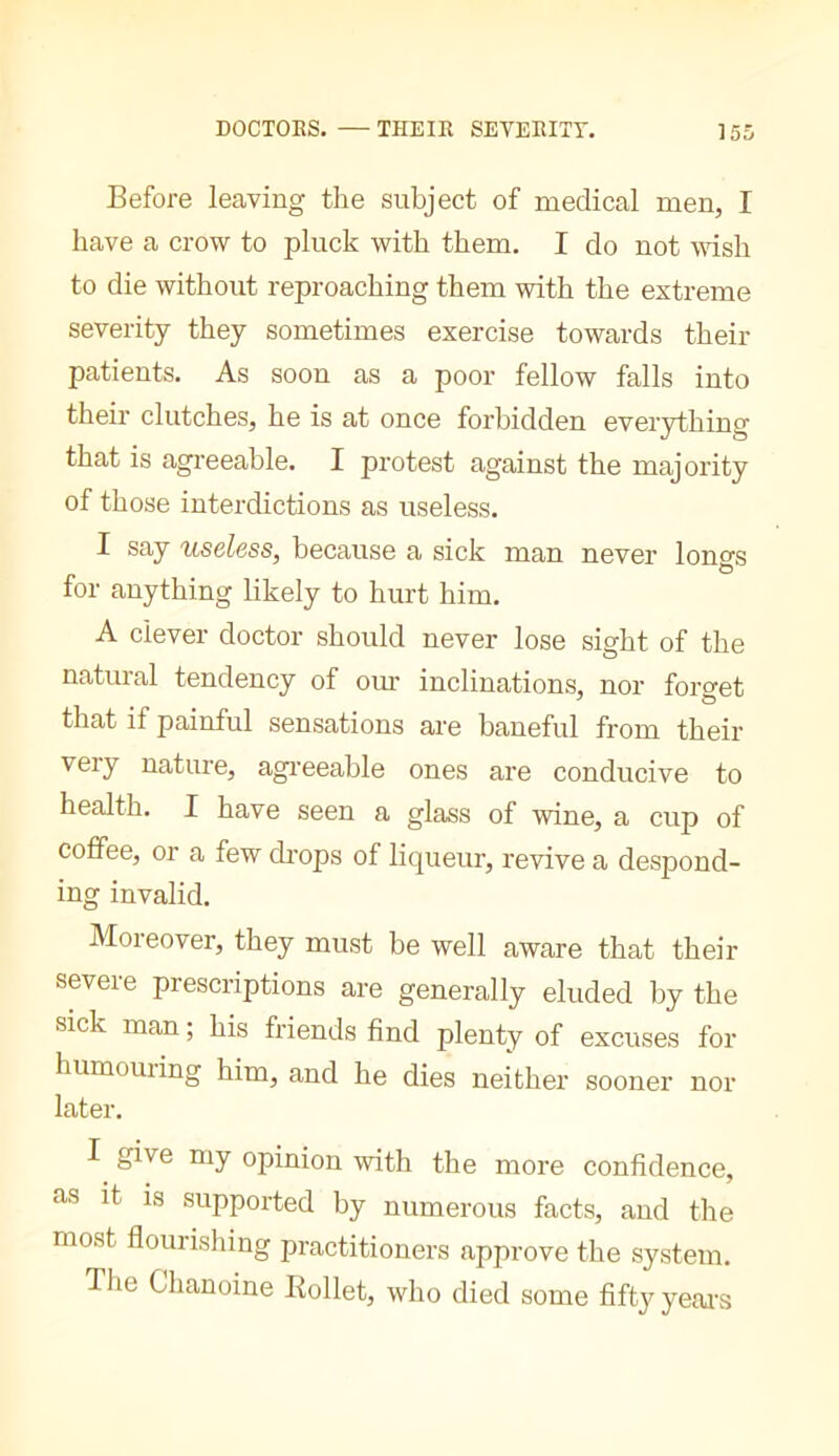Before leaving the subject of medical men, I have a crow to pluck with them. I do not wish to die without reproaching them with the extreme severity they sometimes exercise towards their patients. As soon as a poor fellow falls into their clutches, he is at once forbidden everything that is agi’eeable. I protest against the majority of those interdictions as useless. I say useless, because a sick man never lono-s O for anything likely to hurt him. A clever doctor should never lose sight of the natural tendency of om* inclinations, nor forget that if painful sensations are baneful from their very nature, agi'eeable ones are conducive to health. I have seen a glass of wine, a cup of coffee, or a few di’ops of liqueur, revive a despond- ing invalid. Moreover, they must be well aware that their severe prescriptions are generally eluded by the sick man ; his friends find plenty of excuses for humouiing him, and he dies neither sooner nor later. I give my opinion with the more confidence, as it is supported by numerous facts, and the most flourishing practitioners approve the system. The Chanoine Rollet, who died some fifty yeai’s