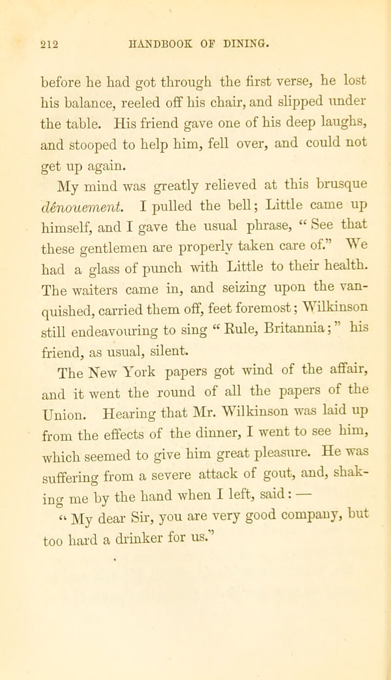 before be bad got tbrougb tbe first verse, be lost bis balance, reeled off bis cbair, and slipped under tbe table. His friend gave one of bis deep laugbs, and stooped to belp bim, fell over, and could not get up again. My mind was greatly rebeved at tbis brusque dénouement. I pulled tbe bell ; Little came up bimself, and I gave tbe usual pbrase, “ See that these gentlemen are properly taken care of. e bad a glass of punch with Little to their health. Tbe waiters came in, and seizing upon the van- quished, carried them off, feet foremost ; Wilkinson still endeavouring to sing “ Rule, Britannia ; ” bis friend, as usual, silent. Tbe New York papers got wind of tbe affair, and it went tbe round of all tbe papers of tbe Union. Hearing that Mr. Wilkinson was laid up from the effects of tbe dinner, I went to see bim, which seemed to give bim great pleasiire. He was suffering from a severe attack of gout, and, shak- ing me by tbe band when I left, said. “ My dear SL, you are very good company, but too bard a di’inker for us.