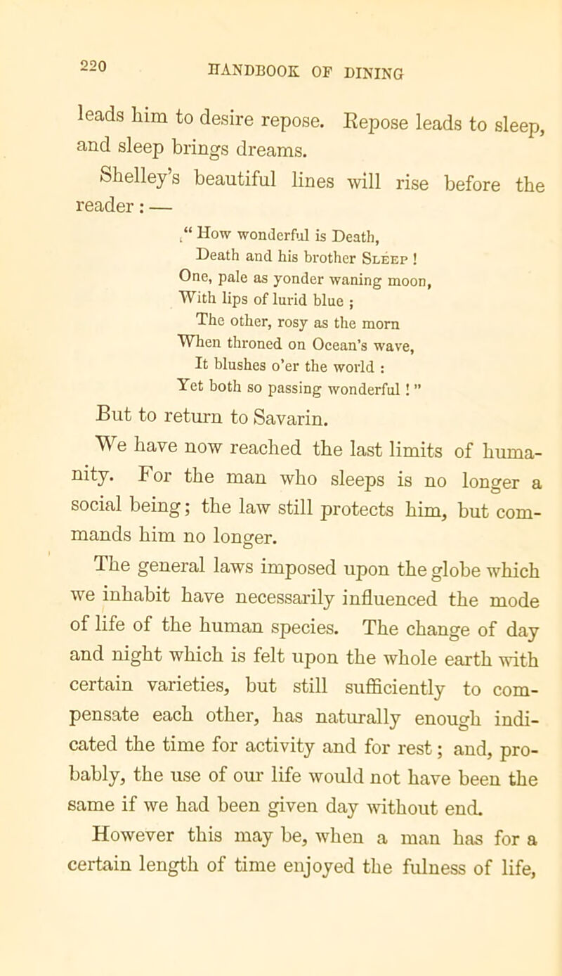 leads him to desire repose. Repose leads to sleep, and sleep brings dreams. Shelley’s beautiful lines will rise before the reader : — How wonderM is Death, Death and his brother Sleep ! One, pale as yonder waning moon. With lips of lurid blue ; The other, rosy as the morn When throned on Ocean’s wave. It blushes o’er the world : Yet both so passing wonderful ! ” But to return to Savarin. We have now reached the last limits of huma- nity. For the man who sleeps is no longer a social being; the law still protects him, but com- mands him no longer. O The general laws imposed upon the globe which we inhabit have necessarily influenced the mode of life of the human species. The change of day and night which is felt upon the whole earth with certain varieties, but still sufficiently to com- pensate each other, has naturally enough indi- cated the time for activity and for rest ; and, pro- bably, the use of om life would not have been the same if we had been given day without end. However this may be, when a man has for a certain length of time enjoyed the fulness of life,