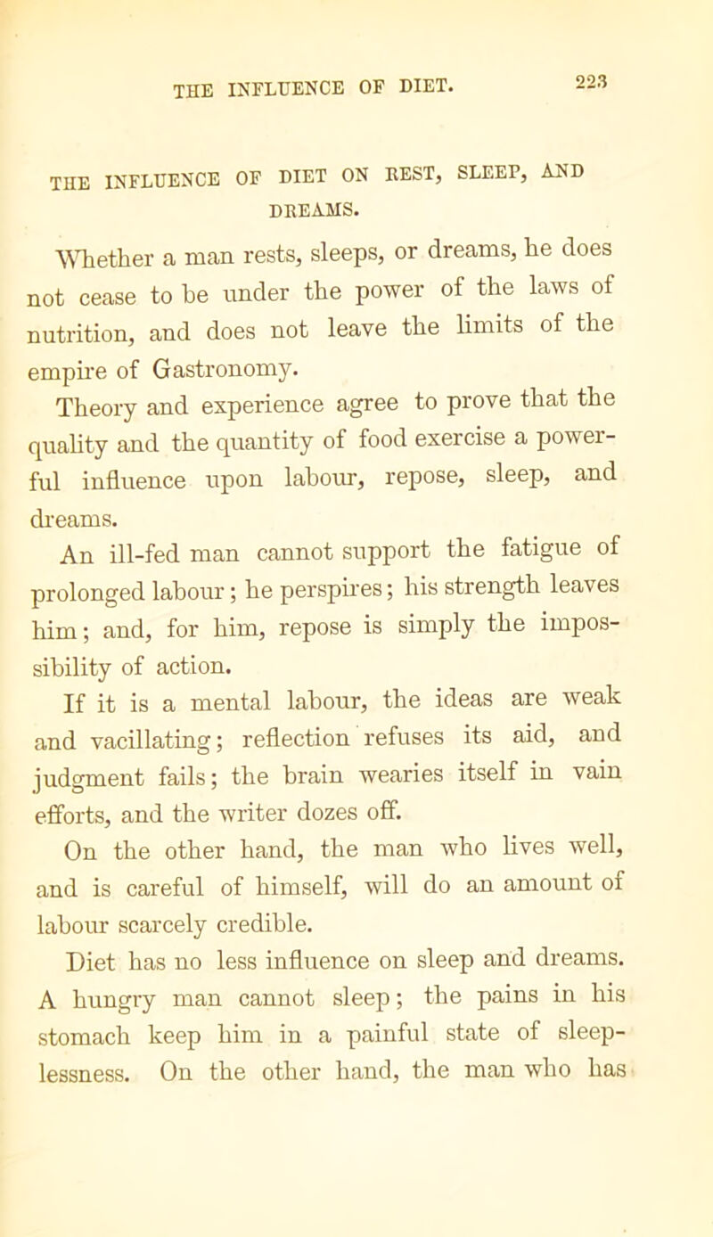 THE INFLUENCE OF DIET. THE INFLUENCE OF DIET ON REST, SLEEP, AND dreams. ^^^lether a man rests, sleeps, or dreams, he does not cease to he under the power of the laws of nutrition, and does not leave the limits of the empire of Gastronomy. Theory and experience agree to prove that the c[uahty and the quantity of food exercise a power- ful influence upon lahotn, repose, sleep, and di'eams. An ill-fed man cannot support the fatigue of prolonged labour ; he perspires ; his strength leaves him; and, for him, repose is simply the impos- sibility of action. If it is a mental labour, the ideas are weak and vacillating ; reflection refuses its aid, and judgment fails ; the brain wearies itself in vain efforts, and the writer dozes off. On the other hand, the man who Hves well, and is careful of himself, will do an amount of labour scarcely credible. Diet has no less influence on sleep and dreams. A hungry man cannot sleep ; the pains in his stomach keep him in a painful state of sleep- lessness. On the other hand, the man who has