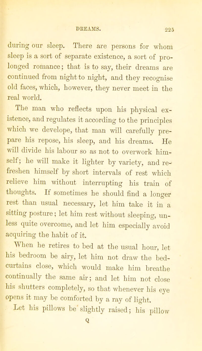 DREAMS. during our sleep. There are persons for whom sleep is a sort of separate existence, a sort of pro- longed romance ; that is to say, their dreams are continued from night to night, and they recognise old faces, which, however, they never meet in the real world. The man who reflects upon his physical ex- istence, and regulates it according to the principles which we develope, that man will carefully pre- pare his repose, his sleep, and his dreams. He will divide his labour so as not to overwork him- self; he -will make it lighter by variety, and re-' freshen himself by short intervals of rest which relieve him without interrupting his train of thoughts. If sometimes he should And a lono'er rest than usual necessary, let him take it in a sitting posture ; let him rest without sleeping, un- less quite overcome, and let him especially avoid acquiring the habit of it. When he retires to bed at the usual hour, let his bedroom be airy, let him not draw the bed- curtains close, which would make him breathe continually the same air ; and let him not close his shutters completely, so that whenever his eye opens it may be comforted by a ray of light. Let his pillows be slightly raised; his pillow Q