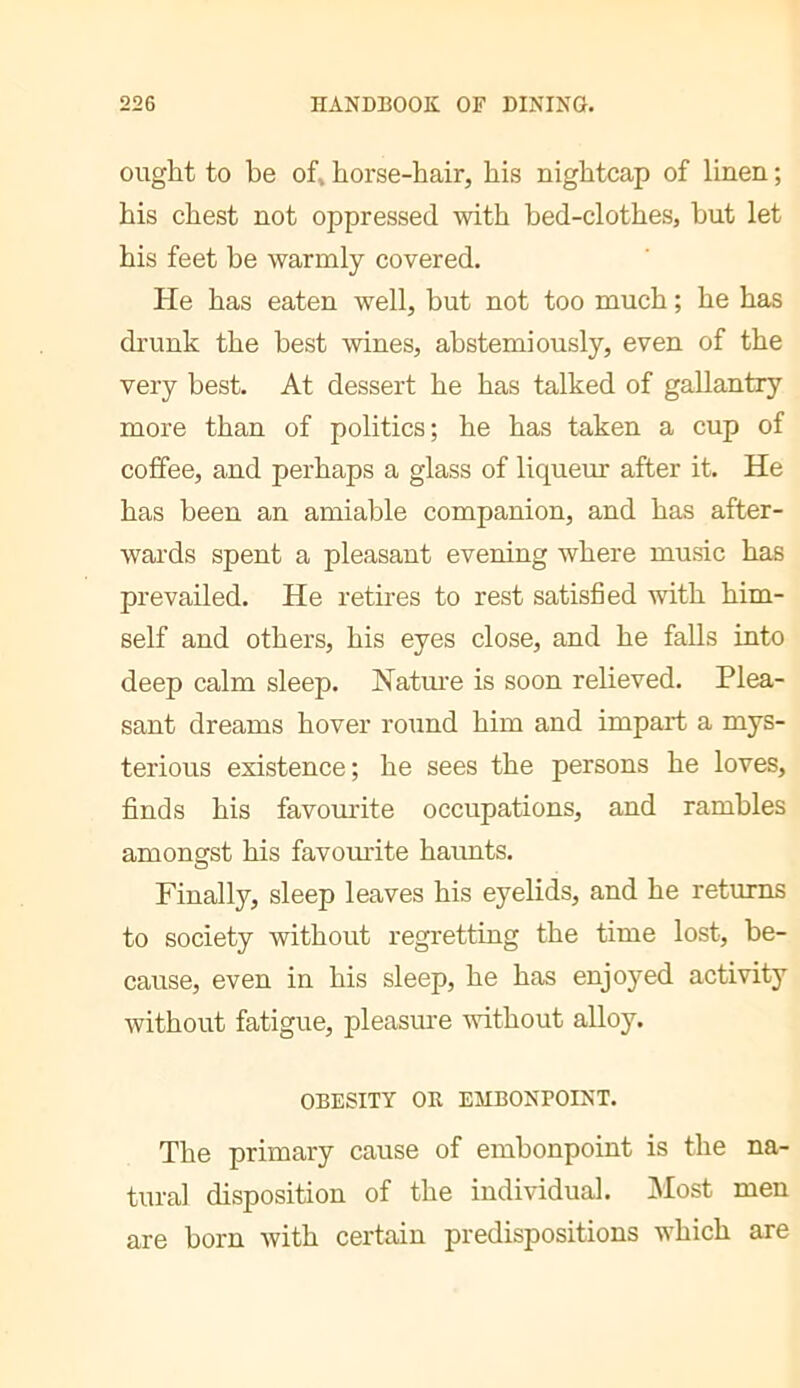 ought to be of, horse-hair, his nightcap of linen ; his chest not oppressed with bed-clothes, but let his feet be warmly covered. He has eaten well, but not too much ; he has di'unk the best wines, abstemiously, even of the very best. At dessert he has talked of gallantry more than of politics; he has taken a cup of coffee, and perhaps a glass of liqueur after it. He has been an amiable companion, and has after- wards spent a pleasant evening where music has prevailed. He retires to rest satisfied -with him- self and others, his eyes close, and he falls into deep calm sleep. Natm'e is soon relieved. Plea- sant dreams hover round him and impart a mys- terious existence; he sees the persons he loves, finds his favomite occupations, and rambles amongst his favomdte haunts. Finally, sleep leaves his eyelids, and he returns to society without regretting the time lost, be- cause, even in his sleep, he has enjoyed activity without fatigue, pleasiu'e without alloy. OBESITY OR EMBONPOINT. The primary cause of embonpoint is the na- tural disposition of the individual. jMost men are born with certain predispositions which are