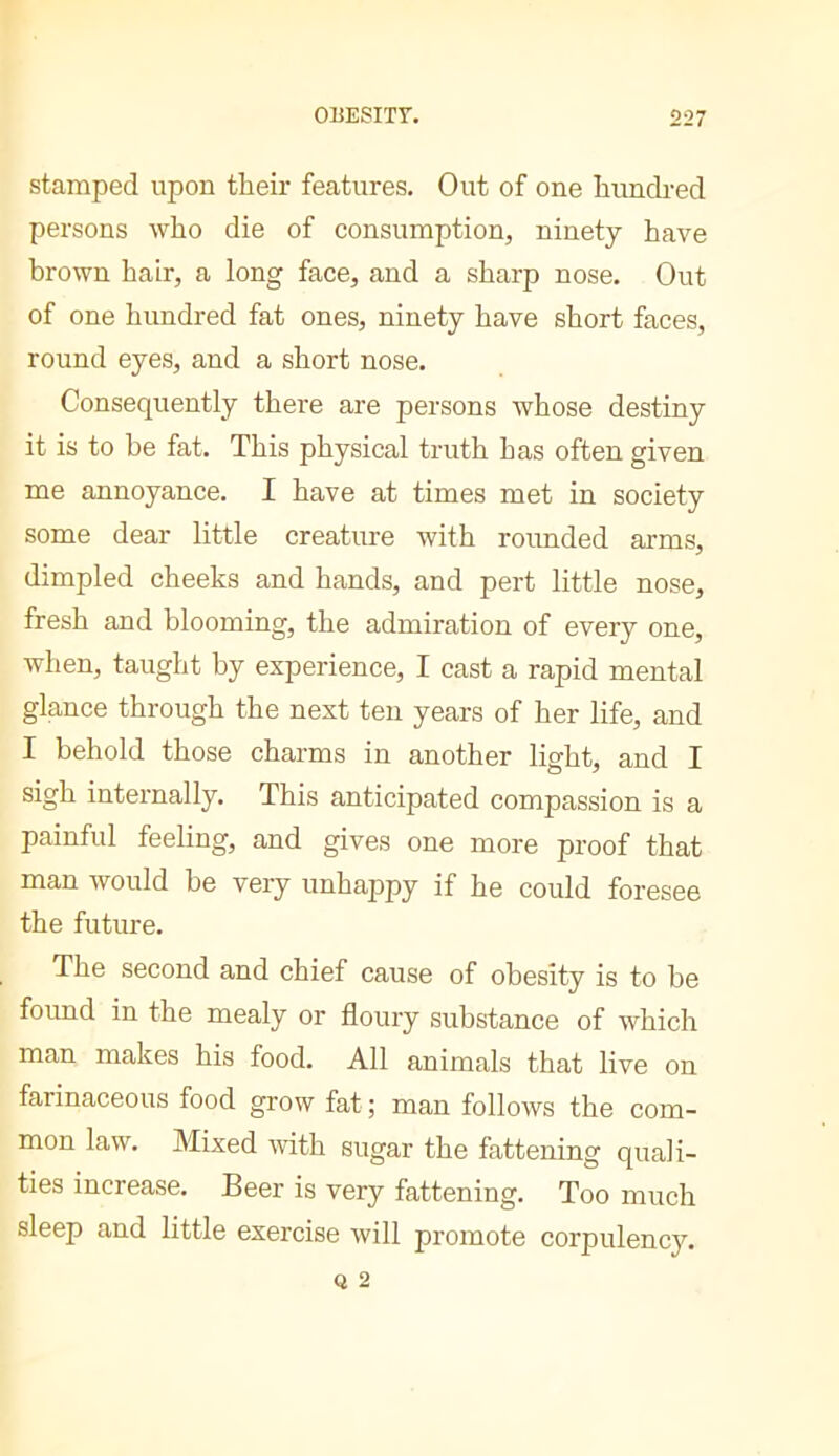 stamped upon their features. Out of one hundred persons who die of consumption, ninety have brown hair, a long face, and a sharp nose. Out of one hundred fat ones, ninety have short faces, round eyes, and a short nose. Consequently there are persons whose destiny it is to he fat. This physical truth has often given me annoyance. I have at times met in society some dear little creature with rounded arms, dimpled cheeks and hands, and pert little nose, fresh and blooming, the admiration of every one, when, taught by experience, I cast a rapid mental glance through the next ten years of her life, and I behold those charms in another light, and I sigh internally. This anticipated compassion is a painful feeling, and gives one more proof that man would be very unhappy if he could foresee the future. The second and chief cause of obesity is to be found in the mealy or floury substance of which man makes his food. All animals that live on farinaceous food grow fat ; man follows the com- mon law. Mixed mth sugar the fattening quali- ties increase. Beer is very fattening. Too much sleep and little exercise will promote corpulency.