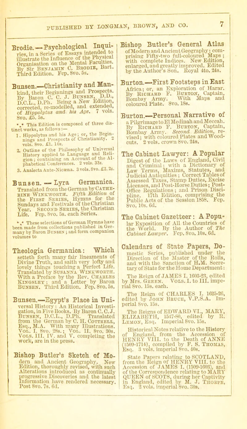 PüBIilSHED BX liONGMAX, BROWN, AND CO. Brodie. — Psychological Inqui- ries. in n Series of Essays intended to illustrate the Influence of the Physical Orcanisation on the Mental Faculties. By Sir BKNJAinN C. Bbodib. Bart. Third Eilition. Fcp. Svo. 6s. Bunsen.—Christianity and Man- kind, their Beginmngs and Prospects. By haion C. C. J. Bunsen, D.D., D.C.L., D.Ph. Being a New Edition, coirected, rc-modelled, and exwncled, of Hippolyius and his Age. 7 vols, Svo. 5s. **• This Edition is composed of three dis- tinct works, as follo'vs :— 1. Hippolytus and his Age; or, the Begin- nings and Vrospects of Christianity. - vols. 8vo. £1. 1ÜS. 2. Outline of the Philosophy of Universal History applied to Language and Reli- gion ; containing an Account of the Al- phabetical Conferences. 2 vols. 33s. 3. Analecta Ante-Nicæna. 3vols.8vo.£2.2«. Bunsen. Lyra Germanica. Translated from the German by Cathe- BINE WiNKWOKTH. Fifth Edition of the First Series, Hymns for the Sundays and Festivals of the Christian Year. Second Series, the Christian Life. Fcp. Svo. 5s. each Series, * ,* These selections of German Hymns have been made from collections published in Ger- many by Baron Bunsen ; and form companion volumes to Bishop Butler’s General Atlas ofMoilern andAnciontGeography ; com- prising Fifty-two full-coloured Maps ; with complete Indices. New Edition, enlarged, and gi'eatly improved. Edited by the Author’s Son. Royal Ito. ‘Ms. Burton.—First Footsteps in East Africa; or, an Exploration of Harar. By Riohabd F. Bubton, Captain, Bombay Army. With Maps and colom'ed Plate. 8vo. ISs. Burton.—Personal Narrative of a Pilgrimage toElMedinah andMeccah. By Richard F. Burton, Captain, Bombay Aimy. Second Edition, re- vised; with coloured Plates andWood- cuts. 2 vols, crotvu 8vo. 24s. The Cabinet Lawyer: A Popular Digest of the Laws of England, Civil and Criminal: with a Dictionary of Law Terms, Maxims, Statutes, and Judicial Antiquities ; Correct Tables of Assessed Taxes, Stamp Duties, Excise Licenses, and Post-Horse Duties ; Post- Office Regulations ; and Prison Disci- pline. 17th Eilition, comprising the Public Acts of the Session 1858. Fcp. 8vo. 10s. Cd. The Cabinet Gazetteer ; A Popu- lar Exposition of All the Countries of the World. By tl>e Author of The Cabinet Lawyer. Fcp. 8vo. lOs. 6d, Theologfia Germanica : Which setteth fortli many fair lineaments of Divine Truth, and saith very lofty and lovely tilings toucliing a Perfect Life. Translated by Susanna Winkwokth. With a Preface by the Rev. Chaules Kingsley ; and a Letter by Baron Bunsen. Thii-d Edition. Fcp. Svo. 5s. Bunsen.—Egypt’s Place in Uni- versal History : An Historical Investi- Sation, in Five Books. By Baron C. C. J. lUNSEN, D.C.L., D.Ph. Translated from tlie German by C. H. Cotteell, Esq., M.A. With many Illustnations. VOL. I. 8vo. iSs. ; VoL, II. 8vo. 30s, Vols. III. IV. and V. completing the work, are in tho press. Bishop Butler’s Sketch of Mo- dem and Ancient Geogi’apliy. New Edition, thoroughly revisea, with such Alterations introduced as continually progressive Discoveries and the latest Information have rendered necessary. Post 8vo. 7s. Gd. Calendars of State Papers, Do- mestic Series, published under the Direction of the Master of the Rolls, . and with the Sanction of H.M. Secre- [ tary of State for the Home Department ; The Reign of JAMES 1.1603-23 edited bv Mrs. Gkeen. Vols. I. to III. impe- rial Svo. 15s. each. Tlie Reign of CHARLES I. 1G25-2G, edited by John Beuce, V.P.S.A. Im- perial Svo. 15s. The Reigns of EDWARD VI., MARY, ELIZABETH, 1517-80, edited by R, Lemon, Esq. Imperial 8vo. 15s. Historical Notes relative to tho History of Englanil, from the Accession of HENRY VIII. to the Death of lYNNE 050'J-17U), compiled by F. S. Thomas, Esq. 3 vols, imperial Svo. lOs. State Papers relating to SCOTLAND, from tlie Reign of HENRY VIII. to tho Accession of .TAMES I. (1509-1G03), and of tlie Correspondence relating to MARY (JUEEN of SCOTS, during lier Captivity in England, edited by M. J. Tiiounii, Esq. 2 vols, imperial 8vo. JUs.