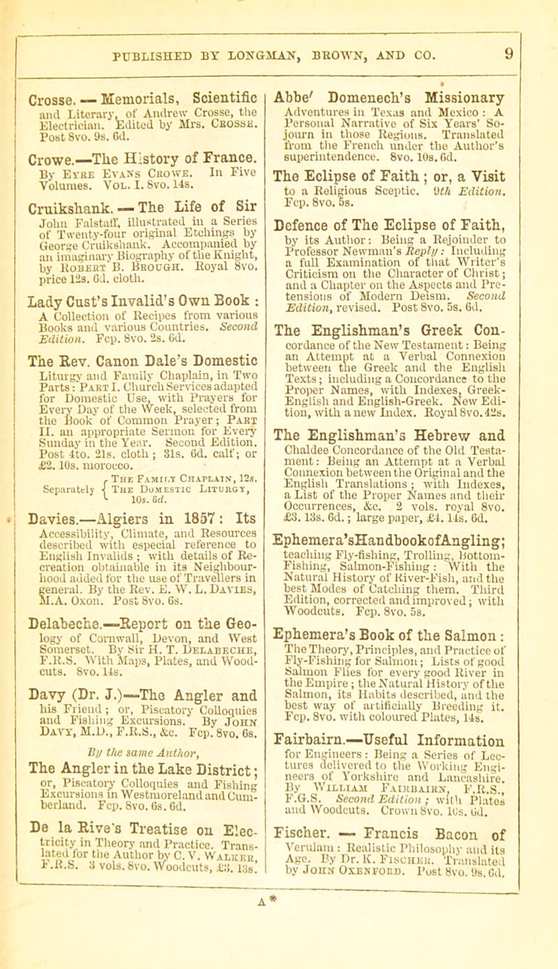 Crosse. — Memorials, Scientific and Literary, of Andrew Crosse, the Klectrician. Edited by' Mrs. CilossE. Post Svo. Os. 6d. Crowe.—The History of France. By Eire Evans Crowe. In Five Volumes. Vol. I. Svo. 14s. Cruikshank. —■ The Life of Sir Jolm Falstaff, illustrated in a Series of Twenty-four original Etchings by George Cruikshank. Accompanied by ■an imagin.'u-y Biography of the Knight, by ItouEHT B. Brough. Eoyal Svo. price 12s. GJ. cloth. Lady Cust’s Invalid’s Own Book : A Collection of Recipes from various Books and various Countries. Second Edition. Fcp. Svo. 2s. 6d. The Rev. Canon Dale’s Domestic Liturgy and Ftiraily Chaplain, in Two Parts i'Pakt I. Church Services adapted for Domestic Use, with Prayers for Every Day of tlie Week, selected from the Book of Common Prayer ; Pari II. an appropriate Sermon for Every .Sunday in tlie Year. Second Edition. Post 4to. 21s. cloth; 31s. Gd. calf; or £2. lOs. morocco. - The Famit.t Chaplain, 125. Separately 1 The Domestic Liturgy, t 10s. 6(i. Davies.—Algiers in 1857 : Its Acceseibility, Climate, and Resources described with especial reference to En«lish Invalids ; with details of Re- creation obtainable in its Neighbour- hood added for the use of Travellers in general. By the Rev. E. W. L. Davies, M.A. ÜX011. Post Svo. 6s. Delaheche.—Report on the Geo- logy of Cornwall, Devon, and West Somei‘sct. By Sir H. T. Delabkcue, P.U.S. With Mai)s, Plates, and Wood- cuts. Svo. Us. Davy (Dr. J.)—The Angler and his Friend ; or, Piscatory Colloquies and Fishing Excursions. By John Davy, M.D., F.R.S., &c. Fcp. Svo, 6s. Bj/ the same AiUhor^ The Angler in the Lake District ; or, Pisc.atoiy Colloquies and Fishing Excursion.s m Westmoreland and Cum- berland. Fcp. Svo. Gs. 6d. De la Rive's Treatise on Elec- tricity in Tlicory and Practice. Trans- lated lor tlie Autlior by C. V. Walker I? .R.S. vols. Svo. Woodcuts, .Co. lUs! Abbe' Domenech’s Missionary Adventures in Tc.\.is and Mexico : A Personal Narrative of Six Ye.ars’ So- journ in those Regions. Translated from tlie French under the Author’s superintendence. Svo. lOs. Gd. The Eclipse of Faith ; or, a Visit to a Religious Sceptic. 'Jt/i Edition. Fcp. 8vo. os. Defence of The Eclipse of Faith, by its Autlior; Being a Rejoinder to Professor Newman’s Reply : Including a full Examination of that Writer’s Criticism on tlio Character of Christ ; and a Chapter on the Aspects and Pre- tensions of Modern Deism. Second Edition, revised. Post Svo. 5s. 6d. The Englishman’s Greek Con- cordance of the New Testament : Being an Attemut at a Verbal Connexion between tne Greek and the English Texts; including a Concordance to the Proper Names, with Indexes, Greek- English and Eiiglish-Greek. New Edi- tion, with a new Didcx. Royal 8vo. Ills. The Englishman’s Hebrew and Chfildee Concordance of the Old Testa- ment: Being an Attempt at a Verbal Connexion between the Original and tlie English Translations ; with Indexes, a List of the Proper Names and their Occurrences, &c. 2 vols, royal 8vo. £3.13s. 6d. ; large paper, £-1.11s. 6d. Ephemera’sHandbookofAngling; teaching Fly-fishing, Trolling, Bottom- Fishing, Salmon-Fishing: VVitli the Natural History of River-Fish, and tlie best Modes of Catching them. Third Edition, corrected and improved; with Woodcuts. Fcp. 8vo. 5s. Ephemera^s Book of the Salmon : TheTheorj', Principles, and Practice of Fly-Fishing for Sahiion ; Lists of good Salmon Flics for every good River in the Empire ; tlie Natural History of the Salmon, its Habits described, and the best way of artificially Breeding it. Fcp, 8vo. with coloured Plates, Us. Fairbairn.—Useful Information for Engineers : Being a Series of Lec- tures (leiivcreil to tlie Worliing Engi- neers of Yorksliiro and Lancasliire By William Faiiuiairn, F.R.S., F.G.S. Second Edition ; with Plates and Woodcuts. Crown 8vo. lOs. Gd. Fischer. — Francis Bacon of Vcrnlam : Realistic Pliilosopliy and its Age. By Dr. K. Fi.sciinii. Translated by John Oxenfoud. Post 8vo. Us.Cd.