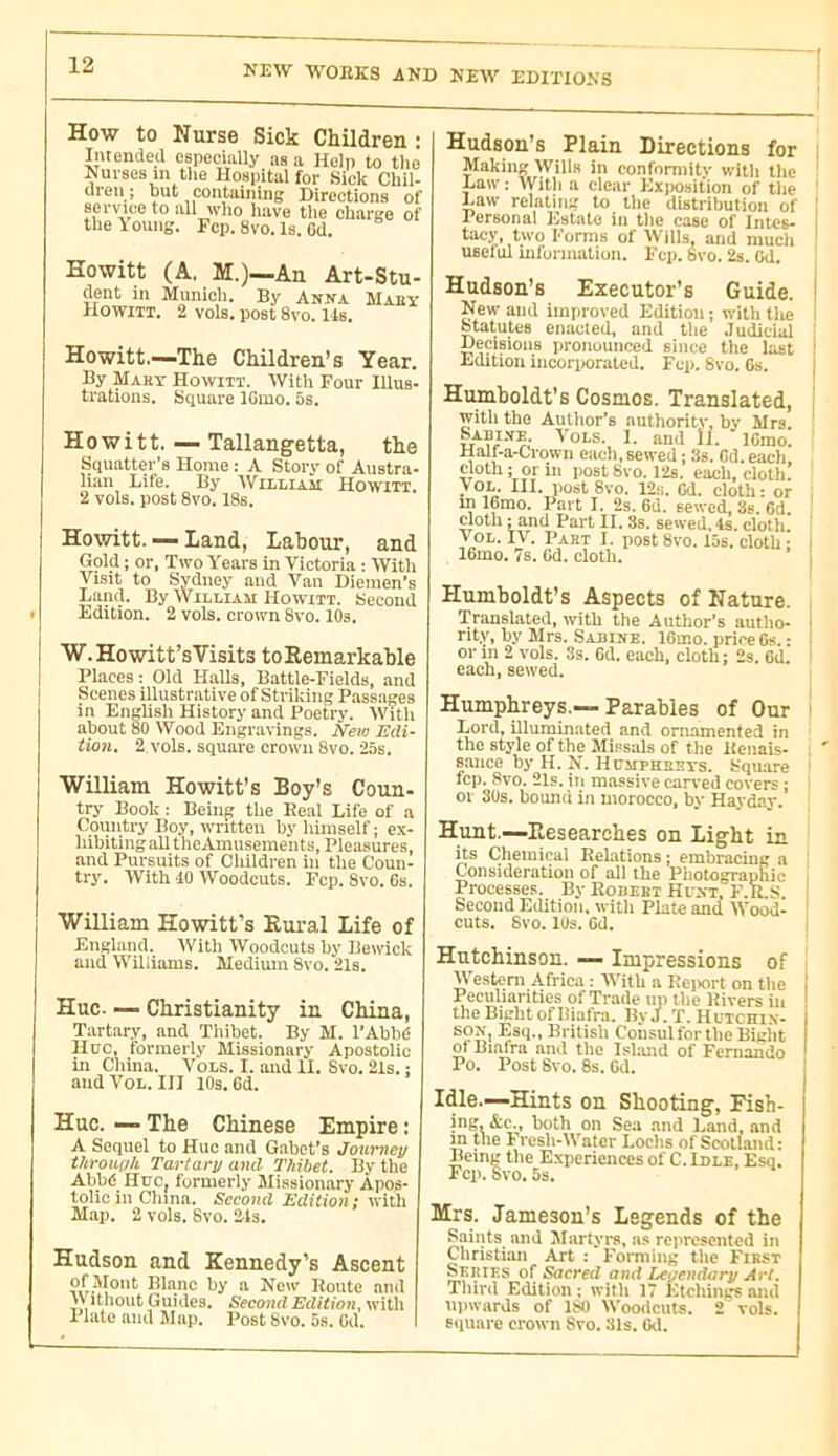 How to Nurse Sick Children : Intendea especially as a Help to the Nurses m the Hospital for Sick Chil- dren ; but containing Directions of service to all who liave the charge of the \oung. Fcp. 8vo. Is. 6d. Howitt (A. M.)—An Art-Stu- dent in Munich. By Anna Mahy Howitt. 2 vols, post 8vo. 14s. Howitt.—The Children’s Year. By Maky Howitt. With Four Illus- trations. Square IGmo. 5s. Howitt. — Tallangetta, the Squatter’s Home : A Story of Austra- Hail Life. By William Howitt, 2 vols, post 8vo. 18s. Howitt. — Land, Labour, and Gold ; or, Two Years in Victoria : With Visit to Sydney and Van Diemen’s Land. By Williah Howitt. Second Edition. 2 vols, crown 8vo. 10s. W.Howitt’s Visits to Remarkable Places : Old Halls, Battle-Fields, and Scenes illustrative of Striking Passages in English History and Poetry. Witli about 80 Wood Engravings. New Edi- tion. 2 vols, square crown 8vo. 25s. William Howitt’s Boy’s Coun- try Book : Being the Real Life of a Country Boy, written hy himself ; ex- hibiting all theAmusements, Pleasures, and Pursuits of Children in the Coun- try. With 40 Woodcuts. Fcp. 8vo. 6s. William Howitt’s Rural Life of England. With Woodcuts hy Bewick and Williams. Medium 8vo. 21s. Hue. — Christianity in China, Tartary, and ’Thibet. By M. l’Abbé Hue, formerly Missionary Apostolic in Cliina. Vols. I. and II. Svo. 21s. : and VoL. Ill lOs. 6d. Hue. — The Chinese Empire : A Sequel to Hue and Gahet’s Joui'ney through Tartary and Thibet. By the Abbé Hue, formerly Mission.ary Apos- tolic in China. Secojid Edition: with Map. 2 vols. Svo. 21s. Hudson and Kennedy’s Ascent of .“'lout Blanc hy a New Route and Witliout Guides. Second Edition, witli Plate and Map. Post Svo. 5s. üd. Hudson’s Plain Directions for Making Wills in conformity with tlie Law : Witli a clear Exposition of the Law relating to the distribution of Personal Estate in the ease of Intcs- tacy, two Forms of Wills, and much useful mformation. Fcp. Svo. 2s. Od. Hudson’s Executor’s Guide. New and improved Edition; with the Statutes enacted, and the Judieial Decisions pronounced since tlie last Edition incorporated. Fcp. Svo. Cs. Humboldt’s Cosmos. Translated, with the Autlior’s authority, by Mrs. Vols. 1. and 11. ICmo. Half-a-Crown each, sewed ; 3s. Cd. each, cloth; or ill post Svo. l’2s. each, cloth. VOL. III. postSvo. 12:i. Cd. cloth: or m ICmo. Part I. 2s. 6d. sewed, 3s. 6d. cloth ; and Part II. 3s. sewed, 4s. cloth. VoL. IV. Past I. post Svo. 15s. cloth; ICmo. 7s. Cd. cloth. Humboldt’s Aspects of Nature. Translated, with the Author’s autho- rity, hy Mrs. Sabine. ICmo. price Cs ■ or in 2 vols. 3s. Cd. each, cloth; 2s. Cd each, sewed. Humphreys.—Parables of Our Lord, illuminated and ornamented in the style of the Mipsals of the licnais- saiice by H. N. Humphssts. Square fcp. 8vo. 21s. in massive carved covers ; or 3Us. bound in morocco, by Hayday. Hunt.—Researches on Light in its Chemical Relations ; embracing a Consideration of all the Photographic Processes. By Robeei Hunt, F.R.S Second Edition, witli Plate and Woodl cuts. 8vo. 10s. Cd. Hutchinson. — Impressions of Western Africa : With a Reiiort on tlie 1 Pecÿiarities of Trade up the Rivers in ! the Bight of Biafra. By J. T. Hutchin- 1 SON, Esq., Britisli Consul for the Bight of Biafra and the Island of Fernando * Po. Post Svo. 8s. Gd. j Idle.—Hints on Shooting, Fish- ing. &c., both on Sea and Land, and in the Fresh-Water Loclis of Scotland: Being the Experiences of C. Idle. Esq. Fcp. W 5s. Mrs. Jameson’s Legends of the Saints and Martyrs, ns represented in Christian Art ; Forming the First Series of Sacred and Leçendari/ Art. Third Edition: with 17 Etchings and H])wards of 180 Woodcuts. 2 vols, square crown Svo. 31s. 6tl.