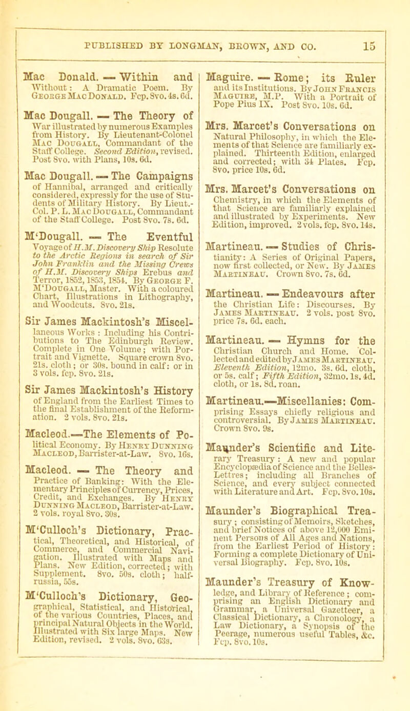 Mac Donald. — Within and Without : A Dramatic Poem. By Geouge Mac Donald. Pep. Svo. Is. Gd. Mac Dougall. — The Theory of War illustrated by numerous Examples from History. By Lieutenant-Colonel Mac Dougall, Commandant of the Staff College. Second Edition^ revised. Post Svo. with Plans, lOs. Gd. Mac Dougall. — The Campaigns of Hannibal, arranged and critically considered, e.xpressly for the use of Stu- dents of Military History. By Lieut.- Col. P. L. Mac Dougall, Commandant of the Staff College. Post 8vo. 7s. 6d. M‘Dougall. — The Eventful Voyage of II.M. Discovery Ship Resolute to the Arctic Regions in search of Sir John Franklin and the Missing Crews of H.M. Discovery Ships Erebus a7id Terror, 1852,1858,1851. By George F. M‘Dougall, Master. With a coloured Cliart, Illustrations in Lithography, and Woodcuts. 8vo. 21s. Sir James Mackintosli’s Misoel- laneous Works : Including liis Contri- butions to The Edinburgh Review. Complete in One Volume; with Por- trait and Vignette. Square crown 8vo. 21s. clotli ; or 30s. bound in calf: or in 3 vols. fcp. Svo. 21s. Sir James Mackintosh’s History of England from the Earliest Times to the final Establishment of the Reform- ation. 2 vols. 8vo. 21s. Macleod.—The Elements of Po- litical Economy. By Henry Dunning Macleod, BaiTister-at-Law. 8vo. IGs. Macleod. — The Theory and Practice of Banking: With the Ele- mentary Principles of CuiTency, Prices, Credit, and Exchanges. By Henry Dunning Macleod, Barrister-at-Law. 2 vols, royid 8vo. 30s, M'Cullocli’s Dictionary, Prac- tical, Theoretical, and Historical, of Commerce, and Commercial Navi- g.ation. Illustrated with Maps and Plans. New Edition, corrected; with Supplement. 8vo. 50s. clotli; lialf- russia, 55s. M'Cullocli’s Dictionary, Geo- grapliical. Statistical, and HiatoHcal, of the various Countries, Pl.aces, ami principal Natural Objects in the World. Illustrated with Six large M.aps. New Edition, revi.sed. 2 vols. Svo. CSs. Mag^re. —• Kome ; its Euler ami its Institutions. EvJounFhancis Maouike, M.P. Witli a Portrait of Pope Pius IX. Post Svo. lUs. Cd. Mrs. Marcet’s Conversations on Natural Pliilosophy, in wliicli the Ele- ments of that Science are familiarly ex- plained. Tliirteenth Edition, enlarged imd corrected; with SI Plates. Ecp. Svo. price lOs. 6d. Mrs. Marcet’s Conversations on Chemistry, in which the Elements of that Science are familiarly explained and illustrated by Experiments. New Edition, improved. 2 vols. fcp. 8vo. 14s. Martineau. — Studies of Chris- tiani^: A Series of Original Papers, now first collected, or New. By Jaües Martineau. Crovm Svo. 7s. 6d, Martineau. — Endeavours after the Christian Life : Discourses. By James Martineau. 2 vols, post 8vo. price 7s, Gd. eacli. Martineau. — Hymns for the Christian Church and Home. Col- lected and editedbyJAMEsMARTiNEAU. Eleventh Edition, 12mo. 3s. Gd. cloth, or 5s. calf ; Fifth Editio7i, 32mo. Is. 4d, clotli, or Is. 8d. roan. Martineau.—Miscellanies; Com- prising Essays chiefly religious and controversial. By James Martineau. Crown 8vo. 9s, Maiinder’s Scientific and Lite- rary Treasiuy : A new and popular Eucyclopædia of Science and the Belles- Lettres; including all Branches of Science, and everj' subject connected with Literature and Ai't. Fcp. Svo. 10s. Maunder’s Biographical Trea- sury ; consistlngol'Memoirs, Sketches, anti brief Notices of above 12,000 Emi- nent Persons of All Ages and Nations, from the Earliest Period of History ; Forming a complete Dictionary of Uni- versal Biography. Fcp. 8vo. 10s. Maunder’s Treasury of Know- ledge, and Library ofHeference; com- prising an English Dictionary and Grammar, n Universal Gazetteer, a Classical Dictionaiy, a Clironology, a Law Dictionary, a Synopsis of the Peerage, numerous useful Tables. &c. Ecp. Svo. 10s.