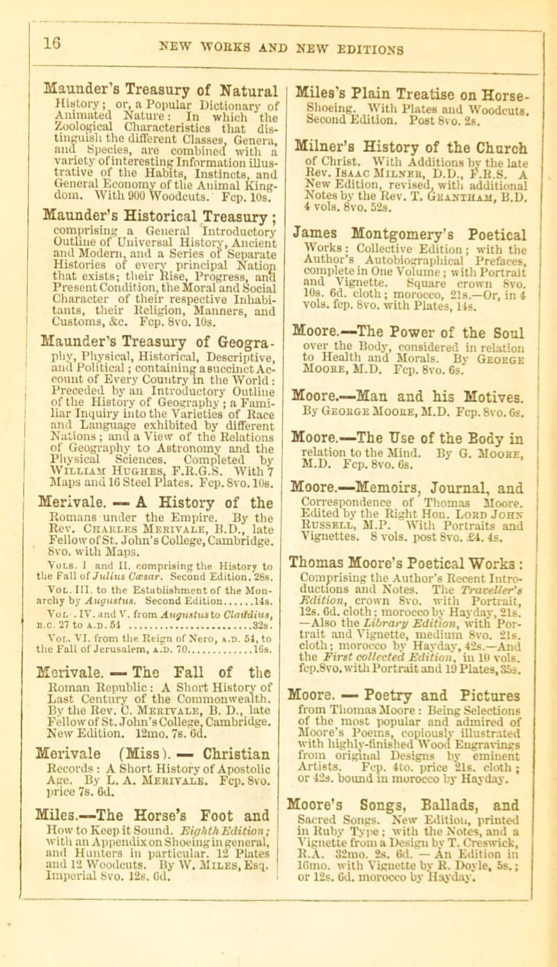 Maunder’s Treasury of Natural History ; or, a Popular Dictionary of Animated Nature: In whicli the /.oolopcal Characteristics that dis- tinguish the different Classes, Genera, and Species, are combined with a variety of interestinfj Information illus- trative of the Habits, Instincts, and General Economy of the Animal King- dom. With 900 Woodcuts. Fcp. 10s. Maunder’s Historical Treasury ; comprising a General Introductory Outline of Universid History, Ancient and Modem, and a Series of Separate Histories of every principal Nation that exists; their Rise, Progress, anu Present Condition, the Moral and Social Character of their respective Inhabi- tants, their Religion, Manners, and Customs, &c. Fcp. Svo. lOs. Maunder’s Treasury of Geogra- phy, Physical, Historical, Descriptive, and Political ; containing asuccinct Ac- count of Every Country in tlie World : Preceded by an Introductory Outline of the History of Geography ; a Fami- liar Inquiry into the Varieties of Race and Language exhibited by different Nations ; and a View of the Relations of Geography to Astronomy and the Pliysical Sciences. Completed by William Hughes, F.R.G.S. With 7 Maps and IG Steel Plates. Fcp. Svo. lOs. Merivale. — A History of the Romans under the Empire. By tlie Rev, Chakles Merivale, B.D., late Fellowof St. Jolm’s College, Cambridge. 8vo. with Maps. VuLs. I and II. comprising the History to the Fall of/ulius Cfcsar. Second Edition. 28s. VoL. III. to the Establishment of the Mon- archy by Augustus. Second Edition 14s. YüL . IV. and V. from Augusttisio Claitdius, B.c. 27 to A.D. 61 32s. VoL. VI. from the Reign of Nero, a.d. 54, to tlie Fall of Jerusalem, a.d. 70 IGs. Merivale. — The Fall of the Roman Republic ; A Short History of Last Century of the Commouwealth. By tlie Rev. C. Merivale, B. D., late Fellow of St. Jolm’s College, Cambridge. New Edition. 12mo. 7s. 6d. Merivale (Miss). — Christian Records ; A Sliort History of Apostolic Age. By L. A. Mekivalb. Fcp. 8vo. price 7s. 6d. Miles.—The Horse’s Foot and How to Keep it Sound. Eighth Edition; witl 1 an Appendix on Shoeing in general, I and Hunters in particular. 12 Plates I and 12 Woodcuts. By W. Miles, Esq. ■ Imperial Svo. 12s. Gd. Miles’s Plain Treatise on Horse- Shoeing. With Plates and Woodcuts. Second Edition. Post Svo. 2s. Milner’s History of the Church of Christ. Witli Additions bv the late Rev. Isaac Milnek, D.D., F'.R.S. A New Edition, revised, witli additional Notes by the Rev. T. Gbaxtham, B.D. i vols. Svo. 52s. James Montgomery’s Poetical Works : Collective Edition ; with the Author’s Autobiographical Prefaces, complete in One Volume ; with Portrait and Vignette. Square crown Svo. lOs. Gd. cloth; morocco, 21s.—Or, inf vols. fcp. Svo. with Plates, Us. Moore.—The Power of the Soul over the Body, considered in relation • to Health and Morals. By Geoege I Mooee, M.D. Fcp. Svo. 6s. ' Moore.—Man and his Motives. ' By Geoege Mooee, M.D. Fcp. Svo. Gs. , Moore.—The Use of the Body in i relation to the Mind. By G. Mooee, M.D. Fcp. Svo. 6s. I Moore.—Memoirs, Journal, and ! Correspondence of Thomas Moore, i Edited by the Right Hon. Lord Johx Russell, M.P. With Porlraits and I Vignettes. S vols, post Svo. £4. Is. | Thomas Moore’s Poetical Works : Comprising the Author’s Recent Intro- ductions and Notes. Tlie Traveller’s Edition, croivn Svo. witli Portrait, 12s. Gd. cloth ; morocco by Hayday, 21s. —Also the Library Edition, ivitli Por- trait and Vignette, medium Svo. 21.0. cloth; morocco by Hayday, 42s.—And the First collected Edition, in lu vols. fcp.Svo. with Portrait and 19 Plates, 35s. Moore. — Poetry and Pictures from Tliomas Moore : Being Selections of the most iiopular and admired of Moore’s Poems, copiously illustrated with highly-finislied Wooil Eugravings from original Designs by eminent Artists. Fcp. 4to. price 21s. cloth ; or 12s. bound m morocco by Hayday. Moore’s Songs, Ballads, and Sacred Songs. New Edition, printeil in Ruby Typo; with the Notes, and a A'ignette from a Design by T. tYeswick, R.A. 32mo. 2s. Gd. — An Edition in IGmo. witli Vigiictte by R. Doyle, 5s. ; or 12s. Oil. morocco by Haj’day.