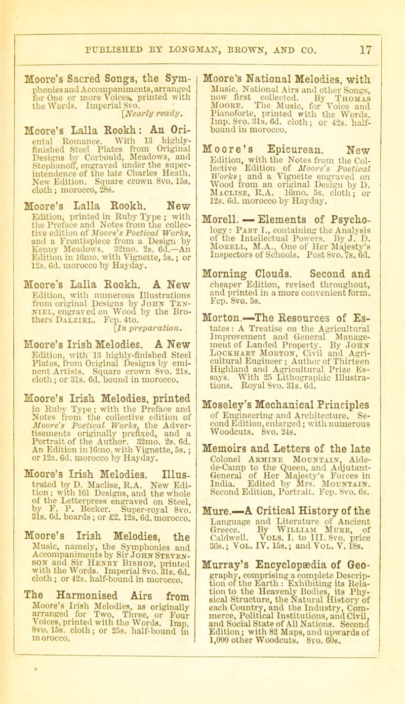 Moore’s Sacred Songs, the Sym- phonies and Accompaniments, arranfjed for One or more Voioea, printed with tlio Words. Imperial Svo. [Nearly ready. Moore’s Lalla Rookh : An Ori- ental Romance. Witli 13 hisjlüy- finished Steel Plates from Original Designs In’ Corbonld, Meadows, and Stephanofr, engraved under the super- intendence of the late Cliarles Heatli. New Edition. Square crown 8vo. 15s. cloth ; morocco, 2Ss. Moore’s Lalla Kookh. New Edition, printed in Ruby Type ; with the Preface and Notes from the collec- tive edition of Moore’s Poetical Works, and a Frontispiece from a Design by Kenny Meadows. 32mo. 2s. Gd.—An Edition in IGmo. with Vignette, 5s. ; or 12s. Gd. morocco by Hayday. Moore's Lalla Rookh. A New Kdition, with numerous Illustrations from original Designs by John Tex- KiEL, engraved oil Wood by the Bro- thers Dalziel. Fcp. 4to. [In preparation, Moore’s Irish Melodies. A New Edition, with 13 highh'-finished Steel Plates, from Original Designs by emi- nent Artists. Square crown 8vo. 21s. clotli ; or 31s. 6d. bound in morocco, Moore’s Irish Melodies, printed in Ruby Type ; with the Preface and ilotes from the collective edition of Moore's Poetical Worlxs. the Adver- tisements originally prenxed, and a Portrait of the Author. 32mo. 2s. 6d. An Edition in IGmo. with Vignette, 5s. ; or 12s. 6d. morocco by Hayday. Moore’s Irish Melodies. Illus- trated by D. IVTaclise, R.A. New Edi- tion; with 161 Designs, and the whole of the Letterpress engraved on Steel, by F. P. Becker. Super*royal 8vo. 31s. Gd. boards ; or £2.12s, Gd. morocco. Moore’s Irish Melodies, the JIusic, namely, the Symphonies and Accompaniments by Sir Jonw Steven- son and Sir Henry Bishop, printed witli the Words. Imperial 8vo. 31s. Gd. cloth ; or 12s. half-bound in morocco. I The Harmonised Airs from Moore's Irisli Melodies, as originally I arranged for Two, Tliree, or Pour Voices, printed with the Words. Imp. 8vo. 15s. cloth ; or 25s. lialf-bound in m orocco. Moore's National Melodies, with Music. National .\irs and otlier Songs, now first collected. By Tuomas Moore. Tlie Music, for Voice and Pianoforte, printed with the Words. Imp. Svo. 31s. Gd. cloth ; or 12s. ludf- bound in morocco. Moore’s Epicurean. New Edition, with the Notes from the Col- lective Edition of Moore's Poetical and a Vignette engraved on Wood from an original Design by D. Maclise, R.A. IGmo. 5s. cloth; or 12s. Gd. morocco by Hayday. Morell. — Elements of Psycho- logy : Part I., containing the Analysis of the IiiteDectual Powers. By J. D. Morell, M.A., One of Her Majesty’s Inspectors of Schools. Post Svo. 7s. Gd. Morning Clouds. Second and cheaper Edition, revised througliout, and printed in a more convenient form. Fcp. 8vo. 5s. Morton.—The Resources of Es- tates: A Treatise on the Agricultural Improvement and General Manage- ment of Landed Property. By JoHX Lockhart Morton, Civil and Agri- cultural Engineer ; Autlior of Thirteen Higliland and Agricultural Prize Es- says. With 25 Lithographic Illustra- tions, Royal Svo. 31s. Gd. Moseley’s Mechanical Principles of Engineering and Architecture. Se- cond Édition, enlarged ; with numerous Woodcuts. Svo. 2-ls. Memoirs and Letters of the late Colonel Armine Mountain, Aide- de-Camp to the Queen, and A^utant- General of Her Mi\jesty’s Forces in India. Edited by Mrs. Mountain. Second Edition, Portrait. Fcp. Svo. Gs. Mure,—A Critical History of the Language and Literature of Ancient Greece. By William More, of Caldwell. Vols. I. to III. Svo. price 36s.; VoL. IV. 15s.; and VOL, V. 18s. Murray’s Encyclopædia of Geo- graphy, comprising a complete Descrip- tion of the Earth : Exhibiting its Rela- tion to the Heavenly Bodies, its Phy- sical Structure, tlie Natural History of each Country, and the Industry, Com- merce, Political Institutions, and Civil, and Social State of All Nations. Second Edition; with 82 Maps, and upwards of 1,000 other Woodcuts. 8yo. GOs.