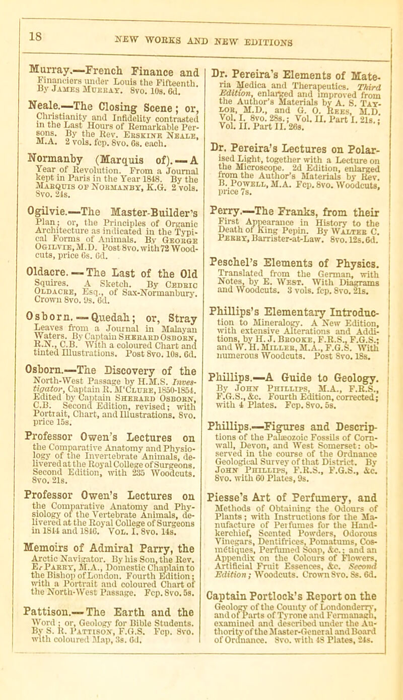 Murray.—French Finance and FiiiMciers untler Louis the Fifteenth. ay James Muekay. 8vo. 10s. 6d. Neale.—The Closing Scene ; or, Cluistianity and Infidelity contnasted III the Last Hours of Remarkable Per- sons. By the Rev. Eeskine Neale, M.A. 2 vols, fcp, 8vo. Cs. each. Normanhy (Marquis of). —A Year of Revolution. From a Journal kept in Paris in the Year 1&48. By the AIabqüis op Nobma^by, K.G. 2 vols. Svo. 24s. Dr. Pereira’s Elements of Mate- ria Medica and Tlierapeuties. T/tird Edition, enlarged and improved from the Author’s Materials by A. S. Tat- LOB, M.D., and G. 0. Ekes, M.D. Vol. I. 8vo. 28s.; Vol. II. Part I. 2Is. ; Vol. II. Part II. 26s. Dr. Pereira’s Lectures on Polar- ised Light, together with a Lecture on the Microscope. 2d Edition, enlarged from the Autiior’s Materials by Rev. E. Powell, M.A. Fcp. 8vo. WoodeuU. price 7s. Ogilvie.—The Master-Builder’s Plan; or, tlie Principles of Organic Architecture as indicated in the Typi- cal Forms of Animals. By Geoege Ogilvie, ,M.D. Post 8vo. with72 Wood- cuts, price Gs. Cd. Oldacre.—The Last of the Old Squires. A Sketch. By Ceueic Oldacke, Esq., of Sax-Normanbury. Crown 8vo. ‘Js. Cd. Osborn.- Quedah ; or, Stray Leaves from a Joiunal in Malayan Waters. By Captain Sheeaed Oseoen, R.N., C.B. With a coloured Chart and tinted Illustrations. Post Svo. 10s. 6d. Osborn.—The Discovery of the North-West Passage by H.M.S. Inves- tigator, Captain R. M’Clvee, 185Ü-1851. Edited by Captain Sheeaed Osboen, C.B. Second Edition, revised; with Portrait, Chart, and Illustrations. 8vo. price 15s. Professor Owen’s Lectures on the Comparative Anirtomy .and Physio- logy of the Irrvertebrate Animals, de- livered at the Royal College of Srrrgeons, Second Edition, with 235 Woodcuts. 8vo. 21s. Perry.—The Franks, from their : First Appearance in History to the • Death ot King Pepin. By Waltee C. I Peeey, Barrister-at-Law. 8vo. 12s.Gd. | Peschel’s Elements of Physics. Translated from the German, with Notes, by E. West. With Diagrams .and Woodcuts. 3 vols. fcp. 8vo. 2Is. Phillips’s Elementary Introduc- tion to Mineridog}-. A New Edition, with extensive Alterations and Addi- ' tions, by H. J. Beooke, F.R.S., F.G.S.; I and W.H.Milleb, M.A., F.G.S. With ; numerous Woodcuts. Post Svo. 18s. | Phillips.—A Guide to Geology, i By JoHîf Phillips, M.A., F.R.S., F.G.S.,&c. Fourth Edition, corrected; with I Plates. Fcp. 8vo. 5s. ' Phillips.—Figures and Descrip- tions of the Palæozoic Fossils of Com- , wall, Devon, and West Somerset: ob- served in the course of the Ordnance Geological Survey of th.at District. By JoHif Phillips, F.R.S., F.G.S., Ac. 8vo. with 60 Plates, 9s. Professor Owen’s Lectures on the Comparative Anatomy and Phy- siology of the Vertebrate Animals, de- livered at the Royal College of Surgeons in 1814 and 181G, VOL. 1,8vo, 14s. Memoirs of Admiral Parry, the Arctic Naviarator. By his Son, the Rev. E.'Parry, M.A., Domestic Chajilainto the Bishop of London. Fourth Edition; ivitli a Portrait and coloured Chart of the North-West Passage. Fcp. Svo. 5s. Pattison.—The Earth and the Word : or, Geology for Bible Students. By S. R. pATTisoîf, F.G.S. Fcp. Svo. witli coloured 5Iap, 3s. Gd. Piesse’s Art of Perfumery, and | Methods of Obtaining the Odours of ' Plants ; with Instructions for the Ma- nufacture of Pei fumes for tlie Hand- kercliief. Scented Powders, Odorous Vinegars, Dentifrices, Pomatums, Cos- indtiques, Perfumed Soap, Ac. ; and an Appendix on the Colours of Flowers, Artificial Fniit Essences, &c. Second Edition; Woodcuts. Crown Svo. Ss. 6d. Captain Portlock’s Report on the Geology of the County of Londondeny, andoi Parts of Tyrone and Fermanagh, examined and described under the Au- thority of the Master-General and Board of Oritnance. Svo. with IS Pl.atcs, 24s.