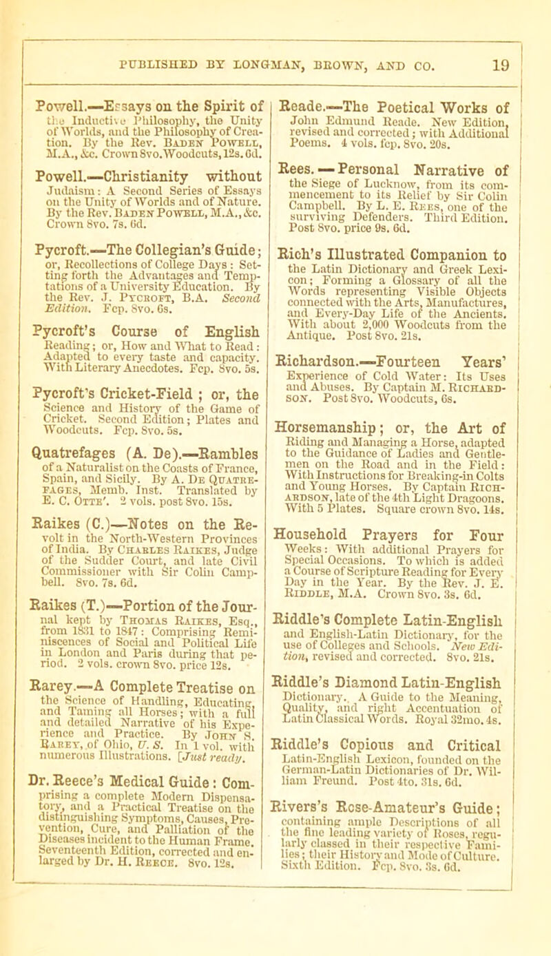 Powell.—Ersays oe the Spirit of tl;e Inductile I'liilosophy, tlie Unity of Worlds, and the Philosophy of Crea- tion. By the llev. Baden Powell, M.A., kc. Crown 8vo.Woodcuts, 12s. Gd. Powell.—Christianity without Judaism: A Second Series of Essays on the Unity of Worlds and of Nature. By the Rev. Baden Powell, M.A., &c. Crown 8vo. 7s. Ud. Pycroft.—The Collegian’s Guide; or. Recollections of College Days : Set- ting forth the Advantages and Teny)- tations of a University Education. By the Rev. J. Pycboet, B.A. Second Edition, Fep. Svo. Cs. Pycroft’s Course of English Reading ; or. How and Wliat to Read : Adapted to every taste .and capacity. With Literary Anecdotes. Fcp. Svo. 5s. Pycroft’s Cricket-Field ; or, the Science and History of the Game of Cricket. Second Edition; Plates and Woodcuts. Fcp. Svo. 5s. Quatrefages (A. De).—Eamhles of a Naturalist on the Coasts of France, Spain, and Sicily. By A. De Qoatke- FAGEs, Memb. Inst. Translated by E. C. Dite'. 2 vols, post Svo. 15s. Kaikes (C.)—Notes on the Ke- volt in the North-Western Provinces of India. By Chables Raikes, Judge of the^ Sudder Court, and late Civil Commissioner with Sir Colin Camp- bell. Svo. 7s. 6d, Eaikes (T.)—Portion of the Jour- nal kept by Thojias Raikes, Esq., from 1851 to 1847 : Comprising Remi- niscences of Social and Political Life in London and Paris during that pe- riod. 2 vols, crown 8vo. price 12s. Rarey.—A Complete Treatise on the Science of Handling, Educating and Taming .all Horses; with a full and detailed Narrative of his Expe- rience and Practice. By John S. Rarey, of Ohio, XI, S, In 1 vol. with numerous Illustrations. [JtoI readv. Dr. Reece’s Medical Guide : Com- prising a complete Modem Dlspensa- tory, and a Practical Treatise on the distinguishing Symptoms, Causes, Pro- yention. Cure, and Palliation of the Disea.ses incident to the Human Frame. Seventeenth Edition, corrected and en- larged by Dr. H. Reece. 8vo. 12s. 1 Reade.—The Poetical Works of John Edmund Reade. New Edition, revised and corrected ; with Additional Poems, i vols. fcp. 8vo. 20s. Rees. — Personal Narrative of the Siege of Lucknow, from its com- mencement to its Relief by Sir Colin Campbell. By L. E. Rees, one of the surviving Defenders. Third Edition. Post Svo. price 9s. Gd. Rich’s Illustrated Companion to the Latin Dictionary and Greek Lexi- con; Forming a Glossary of all the Words representing Visible Objects connected \vith the Arts. Manufactures, and Every-Day Life of tlie Ancients, With about 2,000 Woodcuts from the Antique. Post 8vo. 21s. Richardson.—Fourteen Years’ Experience of Cold Water: Its Uses and Abuses. By Captain M. Riciiabd- sox. Post 8vo. Woodcuts, 6s. Horsemanship ; or, the Art of Riding and Managii^ a Horse, adapted to the Guidance of Ladies and Gentle- men on the Road and in the Field : With Instructions for Brealcing-in Colts and Young Horses. By Captain Rich- ardson, late of the 4th Light Dragoons. With 5 Plates. Square crown 8vo. 14s, Household Prayers for Four Weeks : With additional Prayers for Special Occasions. To which is added a Course of Scripture Reading for Even' Day in the Year. By the Rev. J. E. Riddle, M.A. Crown 8vo. 3s. Gd, Riddle’s Complete Latiu-English and English-Latin Dictionary, for the use of Colleges and Schools. iVcic Edi- tion, revised and corrected. Svo. 21s. Riddle’s Diamond Latin-English Dictioiuu-j'.. A Guide to the Meaning, Quality, and right Accentuation of Latin Classical Wor ds. Royal 32mo. 4s. Riddle’s Copious and Critical L.atin-English Lexicon, founded on the German-Latin Dictionaries of Dr. Wil- liam Fremid. Post 4to. 31s. Gd. Rivers’s Rose-Amateur’s Guide; containing ample Descriptions of .all the fine leading variety of Boses j'cgu- larly classed in their respeclive Fami- lies; their Historj'aud Mode of Culture. Sixth Edition. Fcp. Svo. Ss. Gd. I